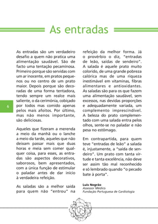 6 
As entradas 
As entradas são um verdadeiro 
desafio a quem não pratica uma 
alimentação saudável. São de 
facto uma tentação pecaminosa. 
Primeiro porque são servidas com 
um ar inocente, em pratos peque-nos 
ou no centro de um prato 
maior. Depois porque são deco-radas 
de uma forma tentadora, 
tendo sempre um realce mais 
saliente, o da cerimónia, cobiçado 
por todos mas comido apenas 
pelos mais afoitos. Por último, 
mas não menos importante, 
são deliciosas. 
Aqueles que fizeram a merenda 
a meio da manhã ou o lanche 
a meio da tarde, aqueles que não 
deixam passar mais que duas 
horas e meia sem comer qual-quer 
coisa, para esses, as entra-das 
são aspectos decorativos, 
saborosos, bem apresentados, 
com a única função de estimular 
o paladar antes de dar início 
à verdadeira refeição. 
As saladas são a melhor saída 
para quem não “entrou” na 
refeição da melhor forma. Já 
o provérbio o diz, “entradas 
de leão, saídas de sendeiro”. 
A salada é aquele prato muito 
colorido, de uma grande pobreza 
calórica mas de uma riqueza 
inestimável em vitaminas, fibras 
alimentares e antioxidantes. 
As saladas são para os que fazem 
uma alimentação saudável, sem 
excessos, nas devidas proporções 
e adequadamente variada, um 
complemento imprescindível. 
A beleza do prato complemen-tado 
com uma salada entra pelos 
olhos, sente-se no paladar e não 
pesa no estômago. 
Em contrapartida, para quem 
teve “entradas de leão” a salada 
é, injustamente, a “saída de sen-deiro”. 
Um prato com tanta vir-tude 
e tanta excelência, não deve 
ser assim tão mal reconhecido 
e só lembrado quando “o pecado 
bate à porta”. 
Luis Negrão 
Assessor Médico 
Fundação Portuguesa de Cardiologia 
 