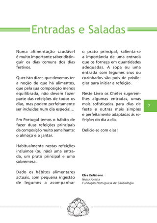 7 
Entradas e Saladas 
Numa alimentação saudável 
é muito importante saber distin-guir 
os dias comuns dos dias 
festivos. 
Quer isto dizer, que devemos ter 
a noção de que há alimentos, 
que pela sua composição menos 
equilibrada, não devem fazer 
parte das refeições de todos os 
dias, mas podem perfeitamente 
ser incluídas num dia especial… 
Em Portugal temos o hábito de 
fazer duas refeições principais 
de composição muito semelhante: 
o almoço e o jantar. 
Habitualmente nestas refeições 
incluímos (ou não) uma entra-da, 
um prato principal e uma 
sobremesa. 
Dado os hábitos alimentares 
actuais, com pequena ingestão 
de legumes a acompanhar 
o prato principal, salienta-se 
a importância de uma entrada 
que os forneça em quantidades 
adequadas. A sopa ou uma 
entrada com legumes crus ou 
cozinhados são pois de privile-giar 
para iniciar a refeição. 
Neste Livro os Chefes sugerem-lhes 
algumas entradas, umas 
mais sofisticadas para dias de 
festa e outras mais simples 
e perfeitamente adaptadas ás re-feições 
do dia a dia. 
Delicie-se com elas! 
Elsa Feliciano 
Nutricionista 
Fundação Portuguesa de Cardiologia 
 