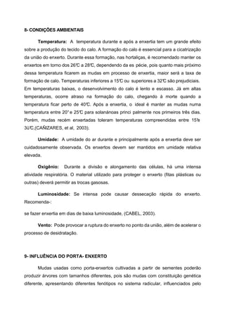 8- CONDIÇÕES AMBIENTAIS

      Temperatura: A temperatura durante e após a enxertia tem um grande efeito
sobre a produção do tecido do calo. A formação do calo é essencial para a cicatrização
da união do enxerto. Durante essa formação, nas hortaliças, é recomendado manter os
enxertos em torno dos 26° a 28° dependendo da es pécie, pois quanto mais próximo
                        C     C,
dessa temperatura ficarem as mudas em processo de enxertia, maior será a taxa de
formação de calo. Temperaturas inferiores a 15° ou superiores a 32° são prejudiciais.
                                              C                   C
Em temperaturas baixas, o desenvolvimento do calo é lento e escasso. Já em altas
temperaturas, ocorre atraso na formação do calo, chegando à morte quando a
temperatura ficar perto de 40° Após a enxertia, o ideal é manter as mudas numa
                             C.
temperatura entre 20° e 25° para solanánoas princi palmente nos primeiros três dias.
                          C
Porém, mudas recém enxertadas toleram temperaturas compreendidas entre 15°
                                                                         e
3ü°
  C,(CAÑlZARES, et al, 2003).

      Umidade: A umidade do ar durante e principalmente após a enxertia deve ser
cuidadosamente observada. Os enxertos devem ser mantidos em umidade relativa
elevada.

      Oxigênio:    Durante a divisão e alongamento das células, há uma intensa
atividade respiratória. O material utilizado para proteger o enxerto (fitas plásticas ou
outras) deverá permitir as trocas gasosas.

      Luminosidade: Se intensa pode causar dessecação rápida do enxerto.
Recomenda-:

se fazer enxertia em dias de baixa luminosidade, (CABEL, 2003).

      Vento: Pode provocar a ruptura do enxerto no ponto da união, além de acelerar o
processo de desidratação.




9- INFLUÊNCIA DO PORTA- ENXERTO

      Mudas usadas como porta-enxertos cultivadas a partir de sementes poderão
produzir árvores com tamanhos diferentes, pois são mudas com constituição genética
diferente, apresentando diferentes fenótipos no sistema radicular, influenciados pelo
 