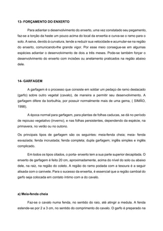 13- FORÇAMENTO DO ENXERTO

         Para adiantar o desenvolvimento do enxerto, uma vez constatado seu pegamento,
faz-se a torção da haste um pouco acima do local da enxertia e curva-se o ramo para o
solo. A seiva, devido à curvatura, tende a reduzir sua velocidade e acumular-se na região
do enxerto, comunicando-lhe grande vigor. Por esse meio consegue-se em algumas
espécies adiantar o desenvolvimento de dois a três meses. Pode-se também forçar o
desenvolvimento do enxerto com incisões ou anelamento praticados na região abaixo
dele.




14- GARFAGEM

         A garfagem é o processo que consiste em soldar um pedaço de ramo destacado
(garfo) sobre outro vegetal (cavalo), de maneira a permitir seu desenvolvimento. A
garfagem difere da borbulhia, por possuir normalmente mais de uma gema, ( SIMÃO,
1998).

         A época normal para garfagem, para plantas de folhas caducas, se dá no período
de repouso vegetativo (inverno), e nas folhas persistentes, dependendo da espécie, na
primavera, no verão ou no outono.

Os principais tipos de garfagem são os seguintes: meia-fenda cheia; meia- fenda
esvaziada; fenda incrustada; fenda completa; dupla garfagem; inglês simples e inglês
complicado.

         Em todos os tipos citados, o porta- enxerto tem a sua parte superior decapitada. O
enxerto de garfagem é feito 20 cm, aproximadamente, acima do nível do solo ou abaixo
dele, na raiz, na região do coleto. A região do ramo podada com a tesoura é a seguir
alisada com o canivete. Para o sucesso da enxertia, é essencial que a região cambial do
garfo seja colocada em contato íntimo com a do cavalo.




a) Meia-fenda cheia

         Faz-se o cavalo numa fenda, no sentido do raio, até atingir a medula. A fenda
estende-se por 2 a 3 cm, no sentido do comprimento do cavalo. O garfo é preparado na
 