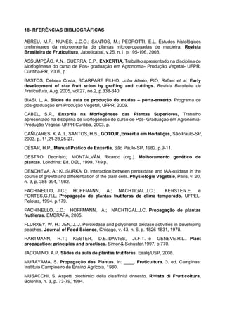 18- RFERÊNCIAS BIBLIOGRÁFICAS

ABREU, M.F.; NUNES, J.C.O.; SANTOS, M.; PEDROTTI, E.L. Estudos histológicos
preliminares da microenxertia de plantas micropropagadas de macieira. Revista
Brasileira de Fruticultura, Jaboticabal, v.25, n.1, p.195-196, 2003.
ASSUMPÇÃO, A.N., GUERRA, E.P., ENXERTIA, Trabalho apresentado na disciplina de
Morfogênese do curso de Pós- graduação em Agronomia- Produção Vegetal- UFPR,
Curitiba-PR, 2006, p.
BASTOS, Débora Costa, SCARPARE FILHO, João Alexio, PIO, Rafael et ai. Early
development of star fruit scion by grafting and cuttings. Revista Brasileira de
Fruticultura, Aug. 2005, vol.27, no.2, p.338-340.

BIASI, L, A. Slides da aula de produção de mudas – porta-enxerto. Programa de
pós-graduação em Produção Vegetal, UFPR, 2009.
CABEL, S.R., Enxertia na Morfogênese das Plantas Superiores, Trabalho
apresentado na disciplina de Morfogênese do curso de Pós- Graduação em Agronomia-
Produção Vegetal-UFPR Curitiba, 2003, p.
CAÑIZARES, K. A..L, SANTOS, H.S., GOTO,R.,Enxertia em Hortaliças, São Paulo-SP,
2003. p. 11,21-23,25-27.
CÉSAR, H.P., Manual Prático de Enxertia, São Paulo-SP, 1982. p.9-11.
DESTRO, Deonísio; MONTALVÁN, Ricardo (org.). Melhoramento genético de
plantas. Londrina: Ed. DEL, 1999. 749 p.
DENCHEVA, A.; KLISURKA, D. Interaction between peroxidase and IAA-oxidase in the
course of growth and differentiation of the plant cells. Physiologie Végetale, Paris, v. 20,
n. 3, p. 385-394, 1982.
FACHINELLO, J.C.; HOFFMANN, A.; NACHTIGAL.J.C.;            KERSTEN.E. e
FORTES,G.R.L. Propagação de plantas frutíferas de clima temperado. UFPEL-
Pelotas, 1994. p.179.
FACHINELLO, J.C.; HOFFMANN, A.; NACHTIGAL.J.C. Propagação de plantas
frutíferas. EMBRAPA, 2005.
FLURKEY, W. H.; JEN, J. J. Peroxidase and polyphenol oxidase activities in developing
peaches. Journal of Food Science, Chicago, v. 43, n. 6, p. 1826-1831, 1978.
HARTMANN, H.T.; KESTER, D.E.;DAVIES, Jr.F.T. e GENEVE.R.L.. Plant
propagation: principies and practises. Simon& Schuster.1997, p.770.
JACOMINO, A.P. Slides da aula de plantas frutíferas. Esalq/USP, 2008.
MURAYAMA, S. Propagação das Plantas. In: ____. Fruticultura. 3. ed. Campinas:
Instituto Campineiro de Ensino Agrícola, 1980.
MUSACCHI, S. Aspetti biochimici della disaffinità dnnesto. Rivista di Frutticoltura,
Bolonha, n. 3, p. 73-79, 1994.
 