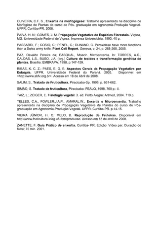 OLIVEIRA, C.F. S., Enxertia na morfogêgese: Trabalho apresentado na disciplina de
Morfogêse de Plantas do curso de Pós- graduação em Agronomia-Produção Vegetal-
UFPR, Curitiba-PR. 2006.
PAIVA, H. N.; GOMES, J. M. Propagação Vegetativa de Espécies Florestais. Viçosa,
MG: Universidade Federal de Viçosa. Imprensa Universitária. 1993. 40 p.
PASSARDI, F.; COSIO, C.; PENEL, C.; DUNAND, C. Peroxidase have more functions
than a Swiss army knife. Plant Cell Report, Geneva, v. 24, p. 255-265, 2005.
PAZ, Osvaldo Pereira da; PASQUAL, Moacir. Microenxertia. In: TORRES, A.C.,
CALDAS, L.S., BUSO, J.A. (org.) Cultura de tecidos e transformação genética de
plantas. Brasília: EMBRAPA. 1998. p.147-159.
RIBAS, K. C. Z.; PAES, E. G. B. Aspectos Gerais da Propagação Vegetativa por
Estaquia. UFPR. Universidade Federal do Paraná. 2003.         Disponível em
<http://www.sbfv.org.br>. Acesso em 18 de Abril de 2008.
SALIM, S., Tratado de Fruticultura. Piracicaba-Sp, 1998. p. 661-662.
SIMÃO, S. Tratado de fruticultura, Piracicaba: FEALQ, 1998. 760 p.: il.
TAIZ, L.; ZEIGER, E. Fisiologia vegetal. 3. ed. Porto Alegre: Artmed, 2004. 719 p.
TELLES, C.A., FOWLER.J.A.P., AMARAL.W., Enxertia e Microenxertia, Trabalho
apresentado na disciplina de Propagação Vegetativa de Plantas do curso de Pós-
graduação em Agronomia-Produção Vegetal- UFPR, Curitiba-PR. p.14-15.
VIEIRA JÚNIOR, H. C. MELO, B. Reprodução de Fruteiras. Disponível em
http://www.fruticultura.iciag.ufu.brreproducao. Acesso em 18 de abril de 2008.
ZANETTE, F. Guia Prático de enxertia. Curitiba- PR, Edição: Vídeo par. Duração do
filme: 75 min. 2001.
 