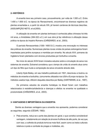 2- HISTÓRICO

      A enxertia teve seu primeiro caso, provavelmente, por volta de 1.500 a.C. Entre
1.400 a 1.600 d.C. na época do Renascimento, encontraram-se diversos registros de
plantas enxertadas e, a partir do século XIX, já haviam centenas de técnicas descritas.
(ASSUMPÇÃO NETO, et al,2005).

      A utilização da enxertia em plantas lenhosas é conhecida pêlos chineses há três
mil anos, e Aristóteles (384-322 a.C.) em sua obra já faz referência à utilização dessa
prática na época do Império Romano (CAÑIZARES, et al., 2003).

      O período Renascentista (1350- 1600 D.C.) mostra uma renovação no interesse
das práticas de enxertia. Numerosas plantas novas vindas de países estrangeiros foram
importadas para jardins europeus e mantidas por enxertia. No século XVII, pomares da
Inglaterra foram plantados com árvores produzidas por borbulha e enxertia.

      No início do século XVIII foram iniciados estudos sobre a circulação da seiva nos
sistemas de enxertia. Duhamel considerou que o tempo de união do enxerto atua como
um tipo de filtro que muda a composição da seiva circulante através dele.

      Liberty Hyde Bailey, em seu trabalho publicado em 1821, descreveu e ilustrou os
métodos de enxertia e borbulhia, comumente utilizados nos USA e Europa na época. Os
métodos usados hoje, diferem daqueles descritos por Bailey (HARTMANN, et al., 1997).

      Os primeiros estudos de enxertia hortaliças no Brasil foram com trabalhos
relacionados à resistência/tolerância e doenças e efeitos na enxertia na qualidade e
produtividade (CAÑIZARES, et al., 2003).




3- VANTAGENS E IMPORTÂNCIA DA ENXERTIA

     Dentre as diversas vantagens que a enxertia nos apresenta, podemos considerar
as seguintes, segundo (CÉSAR, 1982):

      Pela enxertia, reduz-se o porte das plantas em geral, o que constitui considerável
      vantagem, notadamente em relação às árvores frutíferas de alto porte, de vez que,
      com isso, a colheita do produto torna-se mais fácil, assim como os tratos culturais
      relativos à poda e combate às pragas e moléstias, etc.
 