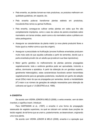 Pela enxertia, as plantas tornam-se mais produtivas, os produtos melhoram em
       qualidade gustativas, em aspecto, etc.

       Pela    enxertia     pode-se     transformar   plantas   estéreis   em   produtivas,
       inoculando-lhes ramos ou gemas frutíferas.

       Pela enxertia, consegue-se cultivar certas plantas em solos que lhe são
       completamente impróprios, como o caso da cultura da pereira enxertada sobre
       marmeleiro- em terras úmidas, assim como a do marmeleiro sobre o pilriteiro em
       solos pedregueiros.

       Assegurar as características da planta matriz (a nova planta produzirá flores e
       frutos igual ou melhor como a que deu origem);

       Assegurar a precocidade na frutificação (arvores frutíferas enxertadas produzem
       muito mais cedo do que aquelas cultivadas a partir de sementes, devido que a
       parte enxertada provém de um adulto que já está em sua fase reprodutiva);

       Maior ganho genético no melhoramento de plantas perenes propagadas
       vegetativamente: toda a variância genética pode ser aproveitada, incluindo a
       aditiva, dominante e epistática. A partir da obtenção de um genótipo superior,
       geralmente heterozigótico, estas características favoráveis seriam transmitidas
       vegetativamente para as gerações posteriores, resultando em ganho de seleção
       anual (GSa) maior do que as propagadas por sementes, devido a herdabilidade
       (h2) maior e ao número de gerações de seleção necessárias para obtenção de
       cultivares ser igual a 1,0 (DESTRO.et al, 1999).




4- ENXERTIA

       De acordo com VIEIRA JÚNIOR & MELO (2008), o verbo enxertar, vem do latim
insertare, e significa inserir, introduzir.
       Para HARTMANN et al., (1997), a enxertia é uma forma de propagação
assexuada de vegetais superiores, na qual se colocam em contato duas porções de
tecido vegetal, de tal forma que se unam e, posteriormente, se desenvolvam, originando
uma nova planta.
       De acordo com VIEIRA JÚNIOR & MELO (2008), enxertia é a operação que
 