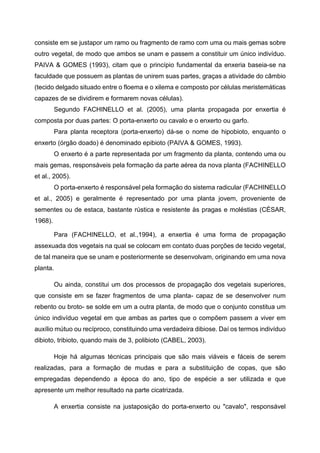 consiste em se justapor um ramo ou fragmento de ramo com uma ou mais gemas sobre
outro vegetal, de modo que ambos se unam e passem a constituir um único indivíduo.
PAIVA & GOMES (1993), citam que o princípio fundamental da enxeria baseia-se na
faculdade que possuem as plantas de unirem suas partes, graças a atividade do câmbio
(tecido delgado situado entre o floema e o xilema e composto por células meristemáticas
capazes de se dividirem e formarem novas células).
         Segundo FACHINELLO et al. (2005), uma planta propagada por enxertia é
composta por duas partes: O porta-enxerto ou cavalo e o enxerto ou garfo.
         Para planta receptora (porta-enxerto) dá-se o nome de hipobioto, enquanto o
enxerto (órgão doado) é denominado epibioto (PAIVA & GOMES, 1993).
         O enxerto é a parte representada por um fragmento da planta, contendo uma ou
mais gemas, responsáveis pela formação da parte aérea da nova planta (FACHINELLO
et al., 2005).
         O porta-enxerto é responsável pela formação do sistema radicular (FACHINELLO
et al., 2005) e geralmente é representado por uma planta jovem, proveniente de
sementes ou de estaca, bastante rústica e resistente às pragas e moléstias (CÉSAR,
1968).

         Para (FACHINELLO, et al.,1994), a enxertia é uma forma de propagação
assexuada dos vegetais na qual se colocam em contato duas porções de tecido vegetal,
de tal maneira que se unam e posteriormente se desenvolvam, originando em uma nova
planta.

         Ou ainda, constitui um dos processos de propagação dos vegetais superiores,
que consiste em se fazer fragmentos de uma planta- capaz de se desenvolver num
rebento ou broto- se solde em um a outra planta, de modo que o conjunto constitua um
único indivíduo vegetal em que ambas as partes que o compõem passem a viver em
auxílio mútuo ou recíproco, constituindo uma verdadeira dibiose. Daí os termos indivíduo
dibioto, tribioto, quando mais de 3, polibioto (CABEL, 2003).

         Hoje há algumas técnicas principais que são mais viáveis e fáceis de serem
realizadas, para a formação de mudas e para a substituição de copas, que são
empregadas dependendo a época do ano, tipo de espécie a ser utilizada e que
apresente um melhor resultado na parte cicatrizada.

         A enxertia consiste na justaposição do porta-enxerto ou "cavalo", responsável
 
