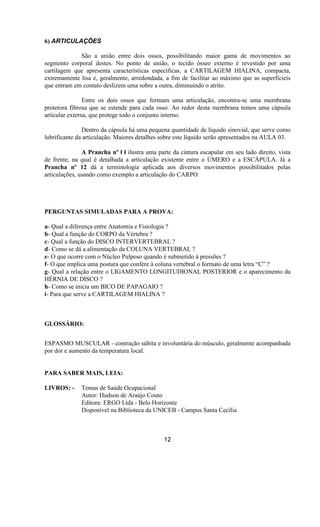 6) ARTICULAÇÕES
São a união entre dois ossos, possibilitando maior gama de movimentos ao
segmento corporal destes. No ponto de união, o tecido ósseo externo é revestido por uma
cartilagem que apresenta características específicas, a CARTILAGEM HIALINA, compacta,
extremamente lisa e, geralmente, arredondada, a fim de facilitar ao máximo que as superfícieis
que entram em contato deslizem uma sobre a outra, diminuindo o atrito.
Entre os dois ossos que formam uma articulação, encontra-se uma membrana
protetora fibrosa que se estende para cada osso. Ao redor desta membrana temos uma cápsula
articular externa, que protege todo o conjunto interno.
Dentro da cápsula há uma pequena quantidade de líquido sinovial, que serve como
lubrificante da articulação. Maiores detalhes sobre este líquido serão apresentados na AULA 03.
A Prancha nº l l ilustra uma parte da cintura escapular em seu lado direito, vista
de frente, na qual é detalhada a articulação existente entre o ÚMERO e a ESCÁPULA. Já a
Prancha nº 12 dá a terminologia aplicada aos diversos movimentos possibilitados pelas
articulações, usando como exemplo a articulação do CARPO.
PERGUNTAS SIMULADAS PARA A PROVA:
a- Qual a diferença entre Anatomia e Fisiologia ?
b- Qual a função do CORPO da Vértebra ?
c- Qual a função do DISCO INTERVERTEBRAL ?
d- Como se dá a alimentação da COLUNA VERTEBRAL ?
e- O que ocorre com o Núcleo Pulposo quando é submetido à pressões ?
f- O que implica uma postura que confere à coluna vertebral o formato de uma letra “C” ?
g- Qual a relação entre o LIGAMENTO LONGITUDIONAL POSTERIOR e o aparecimento da
HÉRNIA DE DISCO ?
h- Como se inicia um BICO DE PAPAGAIO ?
i- Para que serve a CARTILAGEM HIALINA ?
GLOSSÁRIO:
ESPASMO MUSCULAR - contração súbita e involuntária do músculo, geralmente acompanhada
por dor e aumento da temperatura local.
PARA SABER MAIS, LEIA:
LIVROS: - Temas de Saúde Ocupacional
Autor: Hudson de Araújo Couto
Editora: ERGO Ltda - Belo Horizonte
Disponível na Biblioteca da UNICEB - Campus Santa Cecília
12
 