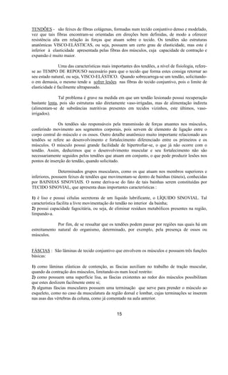 TENDÕES - são feixes de fibras colágenas, formadas num tecido conjuntivo denso e modelado,
vez que tais fibras encontram-se orientadas em direções bem definidas, de modo a oferecer
resistência alta em relação às forças que atuam sobre o tecido. Os tendões são estruturas
anatômicas VISCO-ELÁSTICAS, ou seja, possuem um certo grau de elasticidade, mas este é
inferior à elasticidade apresentada pelas fibras dos músculos, cuja capacidade de contração e
expansão é muito maior.
Uma das características mais importantes dos tendões, a nível de fisiologia, refere-
se ao TEMPO DE REPOUSO necessário para que o tecido que forma estes consiga retornar ao
seu estado natural, ou seja, VISCO-ELÁSTICO. Quando sobrecarrega-se um tendão, solicitando-
o em demasia, o mesmo tende a sofrer lesões nas fibras do tecido conjuntivo, pois o limite de
elasticidade é facilmente ultrapassado.
Tal problema é grave na medida em que um tendão lesionado possui recuperação
bastante lenta, pois são estruturas não diretamente vaso-irrigadas, mas de alimentação indireta
(alimentam-se de substâncias nutritivas presentes em tecidos vizinhos, este últimos, vaso-
irrigados).
Os tendões são responsáveis pela transmissão de forças atuantes nos músculos,
conferindo movimento aos segmentos corporais, pois servem de elemento de ligação entre o
corpo central do músculo e os ossos. Outro detalhe anatômico muito importante relacionado aos
tendões se refere ao desenvolvimento e fortalecimento diferenciado entre os primeiros e os
músculos. O músculo possui grande facilidade de hipertrofiar-se, o que já não ocorre com o
tendão. Assim, deduzimos que o desenvolvimento muscular e seu fortalecimento não são
necessariamente seguidos pelos tendões que atuam em conjunto, o que pode produzir lesões nos
pontos de inserção do tendão, quando solicitado.
Determinados grupos musculares, como os que atuam nos membros superiores e
inferiores, possuem feixes de tendões que movimentam-se dentro de bainhas (túneis), conhecidas
por BAINHAS SINOVIAIS. O nome deriva-se do fato de tais bainhas serem constituídas por
TECIDO SINOVIAL, que apresenta duas importantes características :
1) é liso e possui células secretoras de um líquido lubrificante, o LÍQUIDO SINOVIAL. Tal
característica facilita a livre movimentação do tendão no interior da bainha;
2) possui capacidade fagocitária, ou seja, de eliminar resíduos metabólicos presentes na região,
limpando-a.
Por fim, de se ressaltar que os tendões podem passar por regiões nas quais há um
estreitamento natural do organismo, determinado, por exemplo, pela presença de ossos ou
músculos.
FÁSCIAS : São lâminas de tecido conjuntivo que envolvem os músculos e possuem três funções
básicas:
1) como lâminas elásticas de contenção, as fáscias auxiliam no trabalho de tração muscular,
quando da contração dos músculos, limitando-os num local restrito:
2) como possuem uma superfície lisa, as fáscias existentes ao redor dos músculos possibilitam
que estes deslizem facilmente entre si;
3) algumas fáscias musculares possuem uma terminação que serve para prender o músculo ao
esqueleto, como no caso da musculatura da região dorsal e lombar, cujas terminações se inserem
nas asas das vértebras da coluna, como já comentado na aula anterior.
15
 