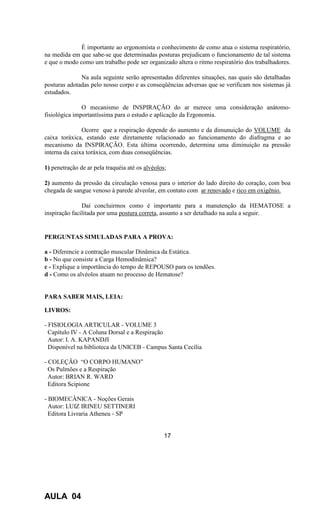 É importante ao ergonomista o conhecimento de como atua o sistema respiratório,
na medida em que sabe-se que determinadas posturas prejudicam o funcionamento de tal sistema
e que o modo como um trabalho pode ser organizado altera o ritmo respiratório dos trabalhadores.
Na aula seguinte serão apresentadas diferentes situações, nas quais são detalhadas
posturas adotadas pelo nosso corpo e as conseqüências adversas que se verificam nos sistemas já
estudados.
O mecanismo de INSPIRAÇÃO do ar merece uma consideração anátomo-
fisiológica importantíssima para o estudo e aplicação da Ergonomia.
Ocorre que a respiração depende do aumento e da dimunuição do VOLUME da
caixa toráxica, estando este diretamente relacionado ao funcionamento do diafragma e ao
mecanismo da INSPIRAÇÃO. Esta última ocorrendo, determina uma diminuição na pressão
interna da caixa toráxica, com duas conseqüências.
1) penetração de ar pela traquéia até os alvéolos;
2) aumento da pressão da circulação venosa para o interior do lado direito do coração, com boa
chegada de sangue venoso à parede alveolar, em contato com ar renovado e rico em oxigênio.
Daí concluirmos como é importante para a manutenção da HEMATOSE a
inspiração facilitada por uma postura correta, assunto a ser detalhado na aula a seguir.
PERGUNTAS SIMULADAS PARA A PROVA:
a - Diferencie a contração muscular Dinâmica da Estática.
b - No que consiste a Carga Hemodinâmica?
c - Explique a importância do tempo de REPOUSO para os tendões.
d - Como os alvéolos atuam no processo de Hematose?
PARA SABER MAIS, LEIA:
LIVROS:
- FISIOLOGIA ARTICULAR - VOLUME 3
Capítulo IV - A Coluna Dorsal e a Respiração
Autor: I. A. KAPANDJI
Disponível na biblioteca da UNICEB - Campus Santa Cecília
- COLEÇÃO “O CORPO HUMANO”
Os Pulmões e a Respiração
Autor: BRIAN R. WARD
Editora Scipione
- BIOMECÂNICA - Noções Gerais
Autor: LUIZ IRINEU SETTINERI
Editora Livraria Atheneu - SP
17
AULA 04
 