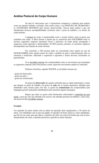 Análise Postural do Corpo Humano
Na aula 01 observamos que o Ergonomista comparece à indústria para analisar
como um operário trabalha, avaliando, entre outras coisas, a sua POSTURA DE TRABALHO e
as ATIVIDADES MOTORAS pelo mesmo desenvolvidas. Através desta análise é que são
identificadas diversas incompatibilidades existentes entre o posto de trabalho e os limites do
corpo humano.
A postura do corpo é compreendida como o arranjo relativo entre as partes que
compõem este corpo. A BOA postura é aquela que se caracteriza pelo EQUILÍBRIO entre os
diversos segmentos corporais estruturais (ossos e músculos, de modo geral), protegendo o
organismo contra agressões e deformidades. Na BOA postura, portanto, as estruturas orgânicas
desempenham suas funções de modo eficiente.
Por conclusão, a MÁ postura pode ser conceituada como aquela em que há
DESEQUILÍBRIO entre aquelas partes do corpo e também na qual o relacionamento entre as
estruturas é ineficiente, induzindo o organismo à agressões e lesões diversas, localizadas ou
generalizadas.
Já as atividades motoras são compreendidas como os movimentos que rearranjam
os segmentos corporais entre uma postura e outra, sejam tais movimentos amplos ou reduzidos.
Podemos classificar, segundo WISNER, as atividades motoras em:
- gestos de observação;
- gestos de ação e
- gestos de comunicação.
Os gestos de observação são aqueles utilizados para se captar informações e sinais
que chegam ao posto de trabalho. Os gestos de ação são os modos operatórios adotados pelo
trabalhador neste mesmo posto. Por fim, os gestos de comunicação são compreendidos pela
linguagem gestual usada pelos trabalhadores para transmitir alguma mensagem.
Repare que todos os gestos estão diretamente relacionados à realização de uma
tarefa e, para que esta seja efetuada com sucesso, são adotadas posturas de trabalho e, entre estas,
são desenvolvidas atividades motoras.
Exemplo:
Um operador de ponte rolante está na cabine de operação deste equipamento, a 30 metros de
altura. Um trabalhador está no piso de galpão. O operador da Ponte observa o outro trabalhador,
que lhe faz um sinal, para que abaixe o guincho até sobre um motor de bomba que está no piso.
Interpretando este sinal, o operador posiciona o guincho na altura indicada.
18
 