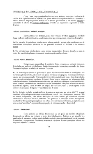 FATORES QUE INFLUEM NA ADOÇÃO DE POSTURAS
Como vimos, os gestos são adotados entre uma postura e outra para a realização de
tarefas. Mas é preciso analisar PORQUE os gestos são adotados pelo trabalhador, levando-o à
adoção desta ou daquela postura. Vários são os fatores que influem e, até mesmo obrigam o
trabalhador à adoção de posturas inadequadas, levando seu organismo à agressões e lesões
diversas.
- Fatores relacionados à natureza da tarefa.
Dependendo do tipo de tarefa, esta é mais voltada à atividade mental ou à atividade
física. Cada atividade implicará na adoção de posturas que correspondem à natureza. Exemplos:
A- Um operador de painel que trabalha numa sala de controle, sentado, observando dezenas de
mostradores, controlando váriaveis de um processo industrial. A atividade é de natureza
mental.
B- Um estivador que trabalha junto a uma correia transportadora de sacos de café, no cais do
porto. Seu trabalho implica em permanente movimentação e esfôrço físico.
- Fatores Físicos Ambientais.
Compreendem a quantidade de grandezas físicas existentes no ambiente e no posto
de trabalho, no qual está o trabalhador. Ruído, iluminamento, temperatura, umidade, são alguns
fatores que implicam na adoção de posturas. Exemplos:
A- Um metalúrgico controla a qualidade de peças produzidas numa linha de montagem e sua
movimentação nesta linha, observando tais peças através de uma pequena abertura existente num
tapume que serve de proteção. O tapume não foi previsto originalmente para a linha de produção,
mas o próprio metalúrgico o colocou defronte à linha, pois as peças que por ali passam ainda
estão incandescentes, irradiando calor em excesso, que não é suportado pelo organismo humano.
Neste exemplo, observa-se que o trabalhador acaba inclinando a cabeça até a altura da abertura
existente no tapume, a fim de obter um ângulo de visão das peças. O calor (agente físico)
implicou na colocação do tapume (Veja slide na sala de aula).
B- Um digitador trabalha sentado defronte à uma mesa, operando seu micro. O CPD no qual
trabalha é refrigerado por sistema de ar condicionado central. Uma calha percorre a sala do CPD
no sentido longitudinal, com várias derivações da calha central que distribuem diversas
tubulações de insuflação de ar no ambiente. Uma grelha de ar está sobre a mesa do digitador,
insuflando ar frio que atinge a região da sua coluna cervical. Inconscientemente, o digitador adota
uma postura “encolhida”, tensionando os músculos da cintura escapular e da cervical.
- Fatores Dimensionais.
Muito comuns, os fatores dimensionais de um posto de trabalho influenciam
diretamente na adoção de posturas e gestos dos trabalhadores. Referem-se ao tamanho e à
localização de alavancas, botões, pedais, teclados, volantes, entre outros dispositivos de comando
de máquinas e equipamentos. Também a presença de estruturas, degraus, passagens, influenciam
na postura adotada. Exemplos:
19
 