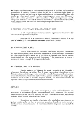 B- Situações parecidas também se verificam na seção de controle de qualidade, no final da linha
de montagem de produtos. Uma esteira rolante faz com que os produtos acabados passem na
frente de um inspetor, que deve observar alguns detalhes da peça, procurando defeitos. Caso haja
detalhes que exigem grande acuidade visual por parte do inspetor, o mesmo acaba debruçando o
tronco sobre a esteira, aproximando a cabeça (e os olhos) do objeto a ser inspecionado, adotando
uma postura errada. Se a velocidade da esteira for incompatível à capacidade mental do inspetor,
o fator temporal (tempo para identificar defeitos e rejeitar a peça) é caracterizado.
O TRABALHO NA POSTURA SENTADA E NA POSTURA DE PÉ
Já está comprovado cientificamente que ambas as posturas resultam em uma série
de inconvenientes para o nosso organismo.
Quando se está de pé, necessitamos considerar duas situações distintas: de pé com
o corpo parado e de pé com o corpo em movimento (andando, por exemplo).
DE PÉ, COM O CORPO PARADO
Situação muito comum para vendedores e balconistas, tal postura caracteriza-se
por um acúmulo de sangue venoso retido junto aos tecidos dos membros inferiores, em função de
um esforço muscular estático. Como não há movimentação, ou esta é muito discreta, o sangue
tem dificuldade em voltar ao coração, onde é oxigenado. A dor nas pernas em tal situação é
comum e até mesmo a sensação de formigamento é relatada.
DE PÉ, COM O CORPO EM MOVIMENTO
Quando andamos, os músculos das pernas encontram-se em contração e
relaxamento alternados, o que facilita o fluxo de sangue e conseqüênte oxigenação do mesmo.
Não ocorrendo acúmulo de sangue venoso nos tecidos, estes não ficam entumecidos, concluindo-
se que dificilmente haverá dores na região. Contudo, quando caminhamos em rampas (planos
inclinados) ou em escadas, o dispêndio energético aumenta, pela necessidade que temos de
equilibrar a parte do corpo que está momentaneamente sem apoio.
SENTADO
Ao contrário do que muitos possam pensar, a postura sentada não implica num
relaxamento da musculatura corporal e num trabalho mais facíl e confortável. Tais respostas
apenas se verificam em condições especiais, nas quais a cadeira que se usa é perfeitamente
adequada às características anatômicas de seu usuário.
Normalmente as situações vivenciadas pelos trabalhadores que ativam-se em
postura sentada resulta em dores e incômodos relevantes, chegando ao ponto em que o
trabalhador passa a recusar o assento e dá preferência ao trabalho em postura de pé (exemplo da
aula 01).
21
 
