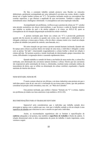 De fato, o constante trabalho sentado promove uma flacidez no músculos
abdominais, geralmente acompanhada por uma indesejável curvatura nas costas, desde a região
dorsal até a região lombar (coluna em “C”). Tal postura inclinada resulta na convergência das
costelas superiores, o que diminui a amplitude de seus movimentos. Também o espaço onde
normalmente atua o diafragma é diminuído. A conseqüência será uma respiração reduzida.
Acompanhando tais problemas, verifica-se que a postura da coluna em “C”, produz
uma pressão assimétrica nos discos intervertebrais, o que favorece a saída do líquido nutriente
que embebe os tecidos do anel e do núcleo pulposo e já vimos, na AULA 02, quais as
conseqüências de tal situação (degeneração acelerada da coluna vertebral).
A postura inclinada para frente (ou coluna em “C”) é promovida geralmente
quando não há encosto na cadeira ou quando este existe, mas é inútil, pois o trabalhador se vê
obrigado a deslocar o tronco para a frente, a fim de obter o alcance motor e/ou visual em relação
ao plano de trabalho (um painel de controle, uma bancada, etc.).
Há outra situação em que torna a postura sentada bastante incômoda. Quando não
há espaço para colocar as pernas abaixo do tampo de uma mesa, o indivíduo é obrigado a sentar
com as pernas “de lado”, rotacionando exageradamente a coluna lombar e dorsal em relação à
cintura pélvida. Tal postura acarreta a tensão localizada de determinados grupos musculares das
costas, dificultando a oxigenação destes e causando rapidamente dores.
Quando trabalha-se sentado de frente a um balcão de mesa muito alta, a coluna fica
retificada, com diminuição das curvaturas naturais (lordose e cifose). Ocorre que tais curvaturas
são responsáveis pela sustentação do tronco e, diminuídas, resultam numa contração estática da
musculatura do dorso, que se reflete na alimentação da coluna vertebral, expulsando o líquido
nutriente do interior dos discos.
NEM SENTADO, NEM DE PÉ
É muito comum observar em oficinas e em áreas industriais uma postura em que o
indivíduo parece estar de pé, mas tal é a inclinação de seu tronco para a frente, que não podemos
considerar tal posição como ortostática, mas sim , no “Meio do Caminho”.
Esta postura inclinada, que confere o famoso “formato em “C” à coluna, implica
nos problemas já citados nos itens anteriores (veja também a AULA 02).
RECOMENDAÇÕES PARA O TRABALHO SENTADO
Impossível seria considerarmos que o indivíduo que trabalha sentado deve
preocupar-se apenas com a cadeira que usa, visto que o trabalho sentado se dá em relação à uma
superfície de trabalho que relaciona-se com o assento no qual está o indivíduo.
Assim, as recomendações ergonômicas não se limitam à especificações de
cadeiras adequadas a tal postura, mas também à superfícies de trabalho à frente da cadeira. A
relação dimensional entre os dois componentes do posto de trabalho é muito importante, como
veremos a seguir.
22
 