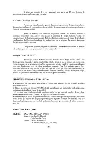 A altura do assento deve ser regulável, com curso de 10 cm. Sistema de
amortecimento com mola ou a gás é essencial.
A SUPERFÍCIE DE TRABALHO
Tampos de mesa, bancadas, painéis de controle, pranchetas de desenho, volantes
de máquinas, teclados de computadores são superfícies de trabalho que se localizam geralmente à
frente de assentos de trabalho.
Postos de trabalho que implicam na postura sentada são bastante comuns e
inúmeros apresentam inadequações em relação à anatomia do corpo humano. Caixas de
supermercados, de farmácias, desenhistas, dentistas, bancários, operárias de linhas de produção,
escolhedeiras, datilógrafos, digitadores, são profissionais que se sujeitam diariamente à posturas
forçadas quando estão sentados.
Tais posturas ocorrem porque a relação entre a cadeira na qual sentam as pessoas
não está compatível com os planos de trabalho em questão.
Exemplo: CAIXA DE BANCO
Repare que o caixa de banco costuma trabalhar muito de pé, mesmo tendo à sua
disposição uma banqueta. É que a superfície de trabalho do caixa não se limita a um balcão, mas
possui uma gaveta de grandes proporções, que, para ser aberta, invade o espaço ocupado pelo
tronco do funcionário, caso este fique sentado na banqueta. Para ficar sentado, o caixa deve
posicionar a banqueta longe do balcão, para dar espaço à gaveta que é aberta constantemente. Se
ficar afastado, não alcança a registradora que está no fundo do balcão. Assim, prefere ficar de pé,
postura na qual obtém maior mobilidade em relação ao posto de trabalho.
PERGUNTAS SIMULADAS PARA PROVA:
a- Como pode um fator físico AMBIENTAL alterar uma postura? (dê um exemplo diferente
daquele da apostila!)
b-Dê dois exemplos de fatores DIMENSIONAIS que obrigam um trabalhador a adotar posturas
inadequadas (não adianta copiar da apostila!)
c- A operária mencionada na aula 01 trabalha sentada, em seu posto de trabalho. Tente relatar
TODOS OS PROBLEMAS POSTURAIS que ela enfrenta diariamente.
d- Procure explicar qual a relação existente entre a cadeira usada por um digitador e a mesa onde
está o micro que ele usa, em relação às posturas que o digitador adota em seu trabalho. Faça uso
de exemplos, imaginando que o teclado está muito baixo, ou que o monitor de vídeo está muito
alto, etc.
PARA SABER MAIS, LEIA:
LIVROS: ANATOMIA HUMANA BÁSICA
Autores: José Geraldo Dangelo
Carlo Américo Fattini
Editora: Livraria Atheneu - SP
Rua Jesuíno Pascoal, 30 - São Paulo
24
 