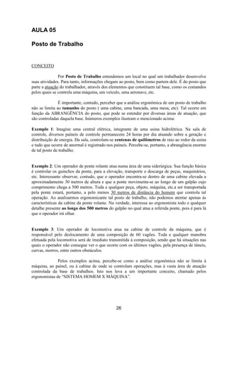 AULA 05
Posto de Trabalho
CONCEITO
Por Posto de Trabalho entendemos um local no qual um trabalhador desenvolve
suas atividades. Para tanto, informações chegam ao posto, bem como partem dele. É do posto que
parte a atuação do trabalhador, através dos elementos que constituem tal base, como os comandos
pelos quais se controla uma máquina, um veículo, uma aeronave, etc.
É importante, contudo, perceber que a análise ergonômica de um posto de trabalho
não se limita ao tamanho do posto ( uma cabine, uma bancada, uma mesa, etc). Tal ocorre em
função da ABRANGÊNCIA do posto, que pode se estender por diversas áreas de atuação, que
são controladas daquela base. Inúmeros exemplos ilustram o mencionado acima:
Exemplo 1: Imagine uma central elétrica, integrante de uma usina hidrelétrica. Na sala de
controle, diversos paíneis de controle permanecem 24 horas por dia atuando sobre a geração e
distribuição de energia. Da sala, controlam-se centenas de quilômetros de raio ao redor da usina
e tudo que ocorre de anormal é registrado nos paíneis. Percebe-se, portanto, a abrangência enorme
de tal posto de trabalho.
Exemplo 2: Um operador de ponte rolante atua numa área de uma siderúrgica. Sua função básica
é controlar os guinchos da ponte, para a elevação, transporte e descarga de peças, maquinários,
etc. Interessante observar, contudo, que o operador encontra-se dentro de uma cabine elevada a
aproximadamente 30 metros de altura e que a ponte movimenta-se ao longo de um galpão cujo
comprimento chega a 500 metros. Toda e qualquer peça, objeto, máquina, etc.a ser transportada
pela ponte estará, portanto, a pelo menos 30 metros de distância do homem que controla tal
operação. Ao analisarmos ergonomicante tal posto de trabalho, não podemos atentar apenas às
características da cabine da ponte rolante. Na verdade, interessa ao ergonomista todo e qualquer
detalhe presente ao longo dos 500 metros do galpão no qual atua a referida ponte, pois é para lá
que o operador irá olhar.
Exemplo 3: Um operador de locomotiva atua na cabine de controle da máquina, que é
responsável pelo deslocamento de uma composição de 60 vagões. Toda e qualquer manobra
efetuada pela locomotiva será de imediato transmitida à composição, sendo que há situações nas
quais o operador não consegue ver o que ocorre com os últimos vagões, pela presença de túneis,
curvas, morros, entre outros obstáculos.
Pelos exemplos acima, percebe-se como a análise ergonômica não se limita à
máquina, ao painel, ou à cabine de onde se controlam operações, mas à vasta área de atuação
controlada da base de trabalhos. Isto nos leva a um importante conceito, chamado pelos
ergonomistas de “SISTEMA HOMEM X MÀQUINA”.
26
 