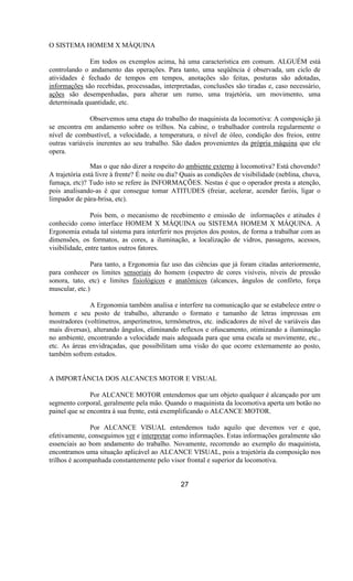 O SISTEMA HOMEM X MÀQUINA
Em todos os exemplos acima, há uma característica em comum. ALGUÉM está
controlando o andamento das operações. Para tanto, uma seqüência é observada, um ciclo de
atividades é fechado de tempos em tempos, anotações são feitas, posturas são adotadas,
informações são recebidas, processadas, interpretadas, conclusões são tiradas e, caso necessário,
ações são desempenhadas, para alterar um rumo, uma trajetória, um movimento, uma
determinada quantidade, etc.
Observemos uma etapa do trabalho do maquinista da locomotiva: A composição já
se encontra em andamento sobre os trilhos. Na cabine, o trabalhador controla regularmente o
nível de combustível, a velocidade, a temperatura, o nível de óleo, condição dos freios, entre
outras variáveis inerentes ao seu trabalho. São dados provenientes da própria máquina que ele
opera.
Mas o que não dizer a respeito do ambiente externo à locomotiva? Está chovendo?
A trajetória está livre à frente? É noite ou dia? Quais as condições de visibilidade (neblina, chuva,
fumaça, etc)? Tudo isto se refere às INFORMAÇÕES. Nestas é que o operador presta a atenção,
pois analisando-as é que consegue tomar ATITUDES (freiar, acelerar, acender faróis, ligar o
limpador de pára-brisa, etc).
Pois bem, o mecanismo de recebimento e emissão de informações e atitudes é
conhecido como interface HOMEM X MÁQUINA ou SISTEMA HOMEM X MÁQUINA. A
Ergonomia estuda tal sistema para interferir nos projetos dos postos, de forma a trabalhar com as
dimensões, os formatos, as cores, a iluminação, a localização de vidros, passagens, acessos,
visibilidade, entre tantos outros fatores.
Para tanto, a Ergonomia faz uso das ciências que já foram citadas anteriormente,
para conhecer os limites sensoriais do homem (espectro de cores visíveis, níveis de pressão
sonora, tato, etc) e limites fisiológicos e anatômicos (alcances, ângulos de confôrto, força
muscular, etc.)
A Ergonomia também analisa e interfere na comunicação que se estabelece entre o
homem e seu posto de trabalho, alterando o formato e tamanho de letras impressas em
mostradores (voltímetros, amperímetros, termômetros, etc. indicadores de nível de variáveis das
mais diversas), alterando ângulos, eliminando reflexos e ofuscamento, otimizando a iluminação
no ambiente, encontrando a velocidade mais adequada para que uma escala se movimente, etc.,
etc. As áreas envidraçadas, que possibilitam uma visão do que ocorre externamente ao posto,
também sofrem estudos.
A IMPORTÂNCIA DOS ALCANCES MOTOR E VISUAL
Por ALCANCE MOTOR entendemos que um objeto qualquer é alcançado por um
segmento corporal, geralmente pela mão. Quando o maquinista da locomotiva aperta um botão no
painel que se encontra à sua frente, está exemplificando o ALCANCE MOTOR.
Por ALCANCE VISUAL entendemos tudo aquilo que devemos ver e que,
efetivamente, conseguimos ver e interpretar como informações. Estas informações geralmente são
essenciais ao bom andamento do trabalho. Novamente, recorrendo ao exemplo do maquinista,
encontramos uma situação aplicável ao ALCANCE VISUAL, pois a trajetória da composição nos
trilhos é acompanhada constantemente pelo visor frontal e superior da locomotiva.
27
 