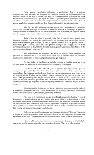 Numa análise ergonômica preliminar, o profissional observa a operária
desenvolvendo suas atividades em seu posto de trabalho e constata que a altura do tampo da
bancada é muito elevada, que há falta de espaço para as pernas da operária, pois abaixo do tampo
há cantoneiras de aço obstruindo a passagem das pernas, o que a faz girar as pernas para a direita,
em relação ao tronco. Como há caixas com componentes à sua esquerda, acentua-se a rotação da
coluna vertebral da operária, quando esta deve alcançar alguma peça que ali se encontra.
Mas não é só. Após a montagem das peças num painel, este dever ser expedido por
uma correia transportadora que se encontra ao fundo da bancada, o que obriga a operária a
debruçar-se sobre o tampo e retificar sua coluna vertebral, além de estender por completo o braço
e antebraço, passando estes por sobre as caixas com componentes.
Toda a situação acima é agravada pelo fato da operária estar sentada numa
banqueta industrial, cujo assento foi confeccionado em madeira e que não recebeu qualquer
revestimento (espuma, por exemplo). Como a operária trabalha com as pernas fletidas e
rotacionadas para a direita, sente uma forte pressão na região das nádegas, os pés ficam
dormentes várias vezes ao dia, há fortes dores na altura do pescoço, estendida até os braços. A dor
nas costas é considerada “ insuportável”.
Mas não acabaram os problemas! As bordas da bancada foram revestidas com
perfilados de alumínio em “L”, de canto vivo, local onde a operária apoia os cotovelos,
antebraços ou até mesmos os punhos, enquanto encaixa peças no painel.
Por fim, dada a inviabilidade de trabalhar sentada, a operária acaba por ver-se
obrigada a ficar em postura de pé, sentindo mais dores nas costas, pernas e pés.
Uma breve entrevista é efetuada junto à operária pelo Ergonomista, que está
acompanhado pelo chefe do setor. A operária parece confusa, amendontrada e responde por
monossílabos. Pergunta-se a respeito de uma ferida que claramente aparece na testa, pouco acima
do supercílio direito. Explica que, ao abaixar a cabeça para apanhar um componente que estava
numa caixa, que estava apoiada no piso da área, bateu fortemente a cabeça de encontro à uma
quina de uma das catoneiras que fazem parte da estrutura da bancada. O Chefe do Setor fêz
questão de comentar que a operária foi advertida para que trabalhasse com mais atenção, evitando
acidentes.
Algumas medidas da bancada são tiradas, bem como algumas fotografias do local.
O modelo da banqueta é anotado. Várias observações são efetuadas com outras operárias do
mesmo setor, constatando-se, basicamente, os mesmos problemas.
Pois bem, se o Ergonomista leva em consideração as características da 1ª Fase da
Ergonomia, o desenvolvimento de seu projeto teria como objetivo redimensionar o posto,
eliminando a adoção de posturas inadequadas, possibilitando que a operária trabalhasse sentada
em uma banqueta mais confortável, com o devido espaço para suas pernas, os pés apoiados numa
altura compatível, as caixas de componentes todas em altura de modo a facilitar o alcance motor,
bem como a correia transportadora em igual situação.
Se levasse em consideração as características projetuais da 2ª Fase da Ergonomia,
já ampliaria a análise Ergonômica para o ambiente no qual se encontra a operária, diagnosticando
situações críticas como a temperatura, o nível de iluminamento, ruídos, vibração, entre outros.
Contudo, há muitos outros fatores presentes nas atividades e no local de trabalho
da operária, que lhe tornam o trabalho mais cansativo e irritante. Observe na folha seguinte:
03
 