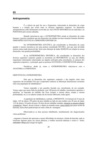 03
Antropometria
É a ciência da qual faz uso a Ergonomia, relacionada às dimensões do corpo
humano e a relação que existe entre os diversos segmentos corporais. As dimensões
antropométricas estão diretamente envolvidas aos ALCANCES MOTORES de um indivíduo e às
POSTURAS pelo mesmo adotadas.
Quando menciona-se que a ANTROPOMETRIA estuda as dimensões do corpo
humano, é preciso considerar que tais dimensões são obtidas em duas situações bastante distintas:
DIMENSÕES ESTÁTICAS e DIMENSÕES DINÂMICAS.
Na ANTROPOMETRIA ESTÁTICA, são consideradas as dimensões do corpo
quando o mesmo encontra-se em uma postura considerada NEUTRA, sem que uma atividade
motora esteja sendo desenvolvida. Seria uma obtenção de dados BÁSICOS em relação às nossas
dimensões, sem grande profundidade.
Já na ANTROPOMETRIA DINÂMICA, são consideradas as dimensões dos
diversos segmentos corporais quando se encontram em MOVIMENTO, ou seja, são obtidas
importantes informações relacionadas aos ângulos utilizados pelas articulações, os alcances dos
segmentos corporais e, o principal, quais as posturas NATURAIS e CONFORTÁVEIS adotadas.
Percebe-se, desde já, como a ANTROPOMETRIA relaciona-se com a
ANATOMIA e à FISIOLOGIA.
OBJETIVOS DA ANTROPOMETRIA
Para que as dimensões dos segmentos corporais e dos ângulos entre estes
segmentos são levantadas? Por que é importante conhecer as diferenças dimensionais existentes
entre uma população de trabalhadores?
Vamos responder a tais questões fazendo uso, inicialmente, de um exemplo.
Vamos supor que numa linha de produção, com 100 postos de trabalho, encontramos operários e
operárias. As bancadas de trabalho são fixas (sempre a mesma altura, sempre a mesma
profundidade, etc.) e as cadeiras usadas são do mesmo fabricante, todas iguais.
A população de trabalhadores, contudo, é DIFERENTE. Um homem de 25 anos de
idade, 1,85 de altura e 90 quilos de peso trabalha ao lado de uma mulher com 40 anos de idade,
1,52 de altura e 54 quilos de peso. Os dois devem trabalhar sentados, alcançar os mesmos objetos
e montá-los. Depois, devem colocar o objeto já montado numa única esteira que passa acima da
bancada, numa altura padronizada em toda a linha de montagem.
Observando-se as duas pessoas trabalhando, imediatamente são diagnosticados
vários problemas:
- enquanto o homem não apresenta a menor dificuldade em alcançar o fundo da bancada, onde se
localizam algumas peças em caixas plásticas, a mulher necessita debruçar o tronco à frente,
esticando o braço para atingir tal região;
31
 