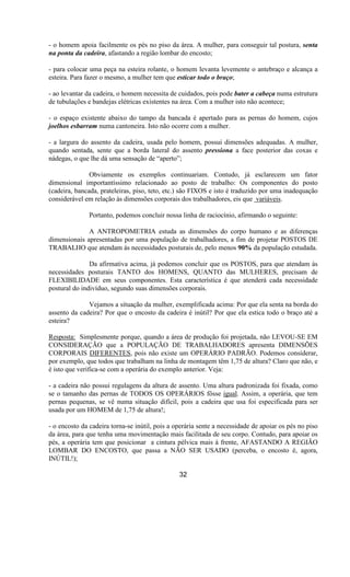 - o homem apoia facilmente os pés no piso da área. A mulher, para conseguir tal postura, senta
na ponta da cadeira, afastando a região lombar do encosto;
- para colocar uma peça na esteira rolante, o homem levanta levemente o antebraço e alcança a
esteira. Para fazer o mesmo, a mulher tem que esticar todo o braço;
- ao levantar da cadeira, o homem necessita de cuidados, pois pode bater a cabeça numa estrutura
de tubulações e bandejas elétricas existentes na área. Com a mulher isto não acontece;
- o espaço existente abaixo do tampo da bancada é apertado para as pernas do homem, cujos
joelhos esbarram numa cantoneira. Isto não ocorre com a mulher.
- a largura do assento da cadeira, usada pelo homem, possui dimensões adequadas. A mulher,
quando sentada, sente que a borda lateral do assento pressiona a face posterior das coxas e
nádegas, o que lhe dá uma sensação de “aperto”;
Obviamente os exemplos continuariam. Contudo, já esclarecem um fator
dimensional importantíssimo relacionado ao posto de trabalho: Os componentes do posto
(cadeira, bancada, prateleiras, piso, teto, etc.) são FIXOS e isto é traduzido por uma inadequação
considerável em relação às dimensões corporais dos trabalhadores, eis que variáveis.
Portanto, podemos concluir nossa linha de raciocínio, afirmando o seguinte:
A ANTROPOMETRIA estuda as dimensões do corpo humano e as diferenças
dimensionais apresentadas por uma população de trabalhadores, a fim de projetar POSTOS DE
TRABALHO que atendam às necessidades posturais de, pelo menos 90% da população estudada.
Da afirmativa acima, já podemos concluir que os POSTOS, para que atendam às
necessidades posturais TANTO dos HOMENS, QUANTO das MULHERES, precisam de
FLEXIBILIDADE em seus componentes. Esta característica é que atenderá cada necessidade
postural do indivíduo, segundo suas dimensões corporais.
Vejamos a situação da mulher, exemplificada acima: Por que ela senta na borda do
assento da cadeira? Por que o encosto da cadeira é inútil? Por que ela estica todo o braço até a
esteira?
Resposta: Simplesmente porque, quando a área de produção foi projetada, não LEVOU-SE EM
CONSIDERAÇÃO que a POPULAÇÃO DE TRABALHADORES apresenta DIMENSÕES
CORPORAIS DIFERENTES, pois não existe um OPERÁRIO PADRÃO. Podemos considerar,
por exemplo, que todos que trabalham na linha de montagem têm 1,75 de altura? Claro que não, e
é isto que verifica-se com a operária do exemplo anterior. Veja:
- a cadeira não possui regulagens da altura de assento. Uma altura padronizada foi fixada, como
se o tamanho das pernas de TODOS OS OPERÁRIOS fôsse igual. Assim, a operária, que tem
pernas pequenas, se vê numa situação difícil, pois a cadeira que usa foi especificada para ser
usada por um HOMEM de 1,75 de altura!;
- o encosto da cadeira torna-se inútil, pois a operária sente a necessidade de apoiar os pés no piso
da área, para que tenha uma movimentação mais facilitada de seu corpo. Contudo, para apoiar os
pés, a operária tem que posicionar a cintura pélvica mais á frente, AFASTANDO A REGIÃO
LOMBAR DO ENCOSTO, que passa a NÃO SER USADO (perceba, o encosto é, agora,
INÚTIL!);
32
 