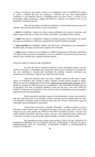- o braço é esticado por que quando a esteira ia ser implantada na área, um HOMEM foi sentado
na cadeira e pediram para que ele levantasse o antebraço até uma altura aparentemente
confortável, o que realmente ocorreu. O HOMEM achou que estava ótimo e a esteira foi ali
posicionada. Alguém perguntou a alguma MULHER se o alcance era compatível com as suas
dimensões? Certamente que não.
Mas será que apenas esta diferença influencia o arranjo dimensional dos postos de
trabalho? Não, pois há outros fatores a serem considerados:
- a idade do trabalhador. Quanto mais idoso, menos mobilidade terá o corpo do indivíduo, pela
própria degeneração que se verifica nos tecidos, articulações e na própria coluna vertebral;
- a região onde nasceu o trabalhador. Compare um homem nascido no Sul do país com aquele
que nasceu no Nordeste e as diferenças antropométricas ficarão bastante acentuadas;
- o poder aquisitivo do trabalhador. Quanto mais pobre, pior a alimentação e, por conseqüência
da subnutrição, alterações nas dimensões corporais são verificadas;
- a roupa usada no desenvolver dos trabalhos e os EPI’s (Equipamentos de Proteção Individual).
Um capacete altera a estatura do trabalhador. Uma luva dificulta os movimentos de precisão, pois
diminui o tato, sem falar que o diâmetro do dedo aumenta.
ÂNGULO LIMITE E ÂNGULO DE CONFÔRTO
Já vimos que entre os segmentos corporais existem articulações (punho, cotovelo,
joelho, etc.) Grande é a mobilidade que o organismo humano possui em função das articulações,
mas esta mobilidade é limitada pela localização das próprias estruturas anatômicas que
caracterizam as articulações. Façamos uma experiência neste sentido:
Apoie seu antebraço sobre uma mesa, voltando a palma da mão sobre o tampo.
Agora, vá levantando a mão, subindo os dedos, enquanto o punho continua apoiado no tampo.
Observa-se que há um limite para tal movimento, depois do qual não há como continuar, pois os
tendões de extensão do punho possuem um comprimento e uma elasticidade limitados (não são
de borracha!). Pois bem, já imaginou trabalhar 8 horas por dia com a mão neste ÂNGULO
LIMITE? Certamente seria impossível, mas, acredite ou não, há trabalhadores que são torturados
diariamente numa situação parecida!
Mude a posição do antebraço: agora ele continua apoiado na mesa, mas a palma da
mão está virada para cima. Vá levantando os dedos, de modo que eles apontem para seu rosto,
mas mantenha o antebraço colado ao tampo da mesa. Dói, não é? Pois é, outra tortura à qual são
submetidos muitos trabalhadores, diariamente.
Vamos piorar um pouco a situação? Mantenha o antebraço apoiado na mesa,
colocando o dedo mínimo nesta e o polegar lá em cima (a mão está, agora, de pé). Esta é uma
situação em que a mão mantém um ÂNGULO NEUTRO em relação ao punho e você não está
sentido nenhum desconfôrto. Pois bem, comece a abaixar a mão, apontando todos os dedos para
os seus pés. Um repuxo é sentido no lado oposto do punho, na região da cabeça do rádio.
Das experiências acima, tiramos uma conclusão: TODA VEZ QUE TIRAMOS UM
SEGMENTO CORPORAL DE SUA POSIÇÃO NEUTRA, ALTERANDO O ÂNGULO NO QUAL
NORMALMENTE ESTE SE ENCONTRA, ALTERAMOS TAMBÉM O FUNCIONAMENTO
DAQUELE SEGMENTO.
33
 