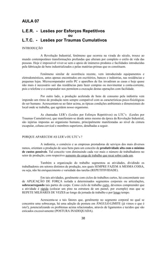 AULA 07
L.E.R. - Lesões por Esforços Repetitivos
ou
L.T.C. - Lesões por Traumas Cumulativos
INTRODUÇÃO
A Revolução Industrial, fenômeno que ocorreu na virada do século, trouxe ao
mundo contemporâneo transformações profundas que alteram por completo o estilo de vida das
pessoas. Hoje é impossível viver-se sem o apoio de inúmeros produtos e facilidades introduzidas
pela fabricação de bens industrializados e pelas matérias-primas que os constituem.
Fenômeno similar de ocorrência recente, vem introduzindo equipamentos e
eletrodomésticos, antes apenas encontrados em escritórios, bancos e indústrias, nas residências e
pequenas lojas. Microcomputador estilo PC e aparelhos de fax invadiram as casas e hoje quase
não mais é necessário sair das residências para fazer compras ou movimentar a conta-corrente,
pois o telefone e o computador nos permitem a execução destas operações com facilidade.
Por outro lado, a produção acelerada de bens de consumo pela indústria vem
impondo um ritmo de produção nem sempre compatível com as características psico-fisiológicas
do ser humano. Acrescentam-se ao fator acima, as típicas condições ambientais e dimensionais do
local onde se trabalha, que agridem nosso organismo.
As chamadas LER’s (Lesões por Esforços Repetitivos) ou LTC’s (Lesões por
Traumas Cumulativos), que manifestam-se desde antes mesmo da época da Revolução Industrial,
são injúrias impostas ao organismo humano, principalmente manifestadas ao nível da cintura
escapular, coluna cervical e membros superiores, detalhadas a seguir.
PORQUE APARECEM AS LER’s OU LTC’s ?
A indústria, o comércio e as empresas prestadoras de serviços dos mais diversos
ramos, orientam a produção de seus bens para um conceito de produtividade alta com o mínimo
de custos possíveis. Tal conceito vem diminuindo cada vez mais o número de trabalhadores no
setor de produção, com respectivo aumento da carga de trabalho que recai sobre cada um.
Também a organização do trabalho segmentou as atividades, dividindo os
trabalhadores em setores distintos de produção, nos quais SEMPRE FAZEM A MESMA COISA,
ou seja, não há enriquecimento e variedade das tarefas (REPETITIVIDADE).
Em tais atividades, geralmente com ciclos de trabalhos curtos, há concomitante uso
de APLICAÇÃO DE FORÇA isolada a determinados segmentos corporais ou articulações,
sobrecarregando tais partes do corpo. Como ciclo de trabalho curto, devemos compreender que
a atividade é rápida (colocar um pino na estrutura de um painel, por exemplo) mas que se
REPETE MILHARES DE VEZES ao longo da jornada de trabalho e por longo tempo.
Acrescenta-se a tais fatores que, geralmente no segmento corporal no qual se
concentra uma sobrecarga, há uma adoção de postura em ÂNGULO-LIMITE (já vimos o que é
isto!), potencializando os problemas acima relacionados, através de ligamentos e tecidos que são
esticados excessivamente (POSTURA INADEQUADA).
38
 
