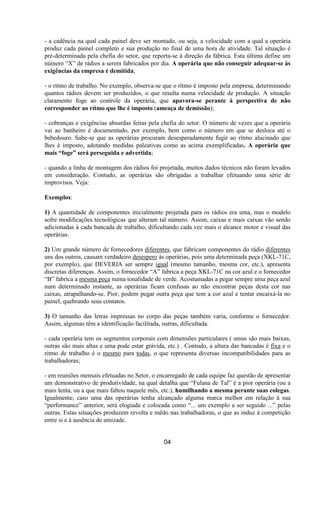 - a cadência na qual cada painel deve ser montado, ou seja, a velocidade com a qual a operária
produz cada painel completo e sua produção no final de uma hora de atividade. Tal situação é
pré-determinada pela chefia do setor, que reporta-se à direção da fábrica. Esta última define um
número “X” de rádios a serem fabricados por dia. A operária que não conseguir adequar-se às
exigências da empresa é demitida;
- o ritmo de trabalho. No exemplo, observa-se que o rítmo é imposto pela empresa, determinando
quantos rádios devem ser produzidos, o que resulta numa velocidade de produção. A situação
claramente foge ao controle da operária, que apavora-se perante à perspectiva de não
corresponder ao rítmo que lhe é imposto (ameaça de demissão);
- cobranças e exigências absurdas feitas pela chefia do setor. O número de vezes que a operária
vai ao banheiro é documentado, por exemplo, bem como o número em que se desloca até o
bebedouro. Sabe-se que as operárias procuram desesperadamente fugir ao rítmo alucinado que
lhes é imposto, adotando medidas paleativas como as acima exemplificadas. A operária que
mais “foge” será perseguida e advertida;
- quando a linha de montagem dos rádios foi projetada, muitos dados técnicos não foram levados
em consideração. Contudo, as operárias são obrigadas a trabalhar efetuando uma série de
improvisos. Veja:
Exemplos:
1) A quantidade de componentes inicialmente projetada para os rádios era uma, mas o modelo
sofre modificações tecnológicas que alteram tal número. Assim, caixas e mais caixas vão sendo
adicionadas à cada bancada de trabalho, dificultando cada vez mais o alcance motor e visual das
operárias.
2) Um grande número de fornecedores diferentes, que fabricam componentes do rádio diferentes
uns dos outros, causam verdadeiro desespero às operárias, pois uma determinada peça (XKL-71C,
por exemplo), que DEVERIA ser sempre igual (mesmo tamanho, mesma cor, etc.), apresenta
discretas diferenças. Assim, o fornecedor “A” fabrica a peça XKL-71C na cor azul e o fornecedor
“B” fabrica a mesma peça numa tonalidade de verde. Acostumadas a pegar sempre uma peça azul
num determinado instante, as operárias ficam confusas ao não encontrar peças desta cor nas
caixas, atrapalhando-se. Pior, podem pegar outra peça que tem a cor azul e tentar encaixá-la no
painel, quebrando seus contatos.
3) O tamanho das letras impressas no corpo das peças também varia, conforme o fornecedor.
Assim, algumas têm a identificação facilitada, outras, dificultada.
- cada operária tem os segmentos corporais com dimensões particulares ( umas são mais baixas,
outras são mais altas e uma pode estar grávida, etc.) . Contudo, a altura das bancadas é fixa e o
ritmo de trabalho é o mesmo para todas, o que representa diversas incompatibilidades para as
trabalhadoras;
- em reuniões mensais efetuadas no Setor, o encarregado de cada equipe faz questão de apresentar
um demonstrativo de produtividade, na qual detalha que “Fulana de Tal” é a pior operária (ou a
mais lenta, ou a que mais faltou naquele mês, etc.), humilhando a mesma perante suas colegas.
Igualmente, caso uma das operárias tenha alcançado alguma marca melhor em relação à sua
“performance” anterior, será elogiada e colocada como “... um exemplo a ser seguido ...” pelas
outras. Estas situações produzem revolta e mêdo nas trabalhadoras, o que as induz à competição
entre si e à ausência de amizade.
04
 