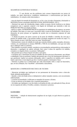 3) ELIMINAR AS POSTURAS VICIOSAS
É, sem dúvida, um dos problemas mais comuns diagnosticados nos postos de
trabalho, nos quais observam-se verdadeiros malabarismos e contorcionismos por parte dos
trabalhadores. As soluções estão relacionadas a:
- troca do ângulo da manopla da ferramenta ou, se for o caso, de toda a ferramenta, eliminando os
DESVIOS já acima comentados (DESVIO ULNAR, DESVIO RADIAL, ETC.);
- Aberturas nas quais são introduzidas chapas, cartões ou peças, devem localizar-se em alturas
compatíveis com o segmento corporal e em ângulo de inclinação que mantenha a mão em
POSIÇÃO NEUTRA em relação ao braço;
-Aplicar os dados ANTROPOMÉTRICOS da população de trabalhadores da empresa, aos postos
de trabalho. Para tanto, já vimos que é necessário dotar o posto de flexibilidade, a fim de que as
dimensões do posto possam ser reguladas de acordo com as dimensões corporais de cada
trabalhador;
- A adoção de pausas, nas quais a pessoa sai do posto de trabalho e caminha, faz com que a
postura de trabalho mude, o que permite melhor circulação sangüínea aos tecidos do corpo. É a
típica situação em que o indivíduo sente seu corpo “desenferrujar”;
- Redimensionar o posto de trabalho de modo que controles (botões, pedais, manoplas, alavancas,
volantes, etc.) permaneçam ao alcance MOTOR e VISUAL do trabalhador, sem que este tenha
que se debruçar sobre os controles;
- Para trabalhos na posição sentada, considerar as recomendações antropométricas relacionadas às
dimensões e regulagens da cadeira utilizada, bem como à altura da superfície de trabalho,
evitando-se os ângulos-limite e as posturas “debruçadas”.
- Não permitir que os braços fiquem elevados e sem apoio;
- Considerar que a iluminação do posto de trabalho não deve provocar ofuscamento, que obrigue
o trabalhador a desvios posturais; também não permitir que o nível de iluminamento seja baixo, o
que geralmente implica em posturas debruçadas sobre a superfície de trabalho, pois a pessoa
tende a aproximar o rosto daquilo que deve visualizar quando a iluminação é fraca;
- Eliminar as grelhas de ar condicionado que estão direcionadas sobre o corpo do funcionário,
que, em tais condições, fica “encolhido”, tensionando a musculatura.
4) REDUZIR A COMPRESSÃO MECÂNICA DE TECIDOS
- Mecanizar atividades que impliquem no uso permamente de ferramentas como a chave-de-
fenda, adotando parafusadeiras;
- Quando a chave-de-fenda torna-se indispensável, adotar manoplas maiores, com resvestimento
emborrachado;
- A mesma recomendação é válida para as manoplas de tesouras e alicates;
- Evitar ao máximo as atividades com o martelete pneumático;
- Atividades que impliquem o uso dos dedos ou da palma da mão, com aplicação de força, devem
ser em esquema de rodízio. O melhor, contudo, é mecanizar o processo.
GLOSSÁRIO:
ISQUEMIA - redução do abastecimento sangüíneo de um órgão, no qual observa-se queda na
taxa de oxigênio.
43
 