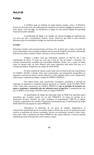 AULA 08
Fadiga
A FADIGA pode ser definida, de modo bastante simples, como o CANSAÇO.
Ocorre em decorrência de uma sobrecarga que manifesta-se em pontos isolados do organismo, ou
neste último, como um todo. Ao manifestar-se a fadiga, há uma natural redução da capacidade
funcional das partes afetadas.
A manifestação da fadiga é, na verdade, um sistema de defesa do organismo que
nos avisa que não é recomendável forçá-lo. Assim, observa-se que todos os dias sentimos
diferentes graus de intensidade de fadiga, nas mais diversas situações.
Exemplo:
Permanecer sentado, numa mesma posição, por horas a fio. As dores que o corpo vai sentido são
avisos relacionados à má circulação sangüínea, baixas taxas de Oxigênio nos tecidos, alimentação
deficiente da coluna vertebral, tendões, músculos e nervos tensionados, etc.
Também o próprio sono que diariamente sentimos no final do dia é uma
manifestação de defesa. O corpo nos avisa que é hora de “dar um tempo” e descansar. Se,
contudo, permanecemos acordados por necessidade (trabalhar, estudar, etc.) o corpo vai dando
sinais de cansaço cada vez mais intensos, pois nosso organismo sabe muito bem que, se a
situação permanecer, atingiremos um estágio de EXAUSTÃO.
Os sinais normais de cansaço (como sentir sono no final do dia) são características
da FADIGA AGUDA. Contudo, sinais mais pronunciados, que demonstram desequilíbrio no
organismo, como dor de cabeça, tontura, ardência nos olhos, digestão difícil e azia, irritação fácil,
indicam que o organismo já atingiu o estágio de FADIGA CRÔNICA.
Esta última possui uma característica assustadora: geralmente é derivada da
exposição do organismo a condições bastante agressivas no trabalho, sendo LEVADA PARA
CASA. Outro fator característico da FADIGA CRÔNICA é que os períodos de descanso aos
quais o organismo é submetido não são suficientes para recuperá-lo. É justamente por isso
que a FADIGA sai do estágio AGUDO e entra no estágio CRÔNICO.
As manifestações de fadiga são observadas tanto no FÍSICO do indivíduo (dores
musculares, por exemplo), quanto em seu lado PSÍQUICO. Ao longo da apostila, já se
observaram diversas situações nas quais estudamos as manifestações FÍSICAS da fadiga.
Contudo, ao aprofundar seus estudos, a Ergonomia foi percebendo que as manifestações de fadiga
MAIS GRAVES são aquelas de ordem PSÍQUICA.
Alterando-se as dimensões de um posto de trabalho, adequando-as às
características antropométricas de seu usuário, pode-se afirmar que se deu um grande passo para
resolver os problemas de esforços acentuados, desvios em articulações, alcances, lesões, dores,
entre outros. Mas os problemas de ordem PSÍQUICA têm origem diferente, e merecem atenção
redobrada por parte da Ergonomia, como veremos a seguir.
46
 