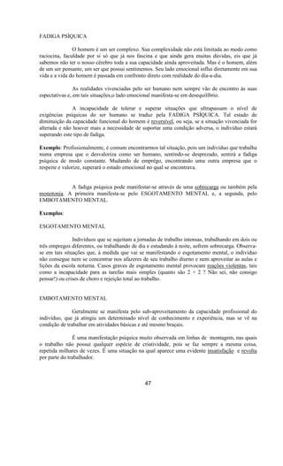 FADIGA PSÍQUICA
O homem é um ser complexo. Sua complexidade não está limitada ao modo como
raciocina, faculdade por si só que já nos fascina e que ainda gera muitas dúvidas, eis que já
sabemos não ter o nosso cérebro toda a sua capacidade ainda aproveitada. Mas é o homem, além
de um ser pensante, um ser que possui sentimentos. Seu lado emocional influi diretamente em sua
vida e a vida do homem é passada em confronto direto com realidade do dia-a-dia.
As realidades vivenciadas pelo ser humano nem sempre vão de encontro às suas
espectativas e, em tais situações,o lado emocional manifesta-se em desequilíbrio.
A incapacidade de tolerar e superar situações que ultrapassam o nível de
exigências psíquicas do ser humano se traduz pela FADIGA PSÍQUICA. Tal estado de
diminuição da capacidade funcional do homem é reversível, ou seja, se a situação vivenciada for
alterada e não houver mais a necessidade de suportar uma condição adversa, o indivíduo estará
superando este tipo de fadiga.
Exemplo: Profissionalmente, é comum encontrarmos tal situação, pois um indivíduo que trabalha
numa empresa que o desvaloriza como ser humano, sentindo-se desprezado, sentirá a fadiga
psíquica de modo constante. Mudando de emprêgo, encontrando uma outra empresa que o
respeite e valorize, superará o estado emocional no qual se encontrava.
A fadiga psíquica pode manifestar-se através de uma sobrecarga ou também pela
monotonia. A primeira manifesta-se pelo ESGOTAMENTO MENTAL e, a segunda, pelo
EMBOTAMENTO MENTAL.
Exemplos:
ESGOTAMENTO MENTAL
Indivíduos que se sujeitam a jornadas de trabalho intensas, trabalhando em dois ou
três empregos diferentes, ou trabalhando de dia e estudando à noite, sofrem sobrecarga. Observa-
se em tais situações que, à medida que vai se manifestando o esgotamento mental, o indivíduo
não consegue nem se concentrar nos afazeres de seu trabalho diurno e nem aproveitar as aulas e
lições da escola noturna. Casos graves de esgotamento mental provocam reações violentas, tais
como a incapacidade para as tarefas mais simples (quanto são 2 + 2 ? Não sei, não consigo
pensar!) ou crises de choro e rejeição total ao trabalho.
EMBOTAMENTO MENTAL
Geralmente se manifesta pelo sub-aproveitamento da capacidade profissional do
indivíduo, que já atingiu um determinado nível de conhecimento e experiência, mas se vê na
condição de trabalhar em atividades básicas e até mesmo braçais.
É uma manifestação psíquica muito observada em linhas de montagem, nas quais
o trabalho não possui qualquer espécie de criatividade, pois se faz sempre a mesma coisa,
repetida milhares de vezes. É uma situação na qual aparece uma evidente insatisfação e revolta
por parte do trabalhador.
47
 