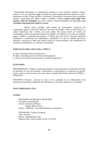 - determinadas ferramentas ou equipamentos presentes no setor (motores, redutores, roletes,
mancais, eixos, etc.) quebram antes do período de parada programada pela empresa, na qual a
manutenção se daria. Nestas situações, a produção é interrompida, momento em que as operárias
também interrompem por alguns minutos o trabalho. Contudo, quanto mais tempo ficar
parada a linha de montagem, pior será o retôrno à linha de produção, pois esta terá a sua
velocidade aumentada para superar o atrazo.
Muitos outros exemplos ainda podem ser mencionados, levando-se em
consideração apenas o caso desta operária e seu posto de trabalho. Como se pode observar, a
análise Ergonômica não é restrita, mas muito ampla. Não apenas devem ser levados em
consideração os dados dimensionais do posto de trabalho e do ambiente à sua volta, mas também
como o trabalho é organizado pela empresa. A relação que existe entre os diversos segmentos
hierárquicos, o treinamento dos trabalhadores, preparando-os ao tipo de trabalho que devem
enfrentar, a previsão de falhas que podem ocorrer no sistema produtivo que independem da
atuação dos trabalhadores, etc, tudo deve ser analisado.
PERGUNTAS SIMULADAS PARA A PROVA:
a - Qual o principal objetivo da Ergonomia ?
b - Qual a importância da Escola Francesa de Ergonomia ?
c - Quais são as três fases que mostram a evolução da Ergonomia ?
GLOSSÁRIO:
PSICOSSOMÁTICA, Reação : reação apresentada no corpo (parte física do indivíduo), derivada
de distúrbios em seu meio psíquico. Normalmente as manifestações se traduzem por gastrite,
úlcera, insônia e crises nervosas, tais como choro e irritação fácil. Palavra derivada de PSICO +
SOMÁTICO.
COGNITIVO, Processo : processo no qual se dá a aquisição de um conhecimento. Está
diretamente relacionado à transmissão de informações e como estas chegam até o ser humano.
PARA SABER MAIS, LEIA:
LIVROS:
- ERGONOMIA NO BRASIL E NO MUNDO;
Um quadro, uma fotografia
Autores: Anamaria de Moraes
Marcelo Márcio Soares
Editora : ABERGO - Associação Brasileira de Ergonomia
- ERGONOMIA - Projeto e Produção
Autor: Itiro Iida
Editora : Edgard Blucher Ltda
Disponível na Livraria Cultura, tel. (011) 285-4033
05
 