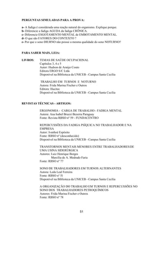 PERGUNTAS SIMULADAS PARA A PROVA:
a- A fadiga é considerada uma reação natural do organismo. Explique porque.
b- Diferencie a fadiga AGUDA da fadiga CRÔNICA.
c- Diferencie ESGOTAMENTO MENTAL de EMBOTAMENTO MENTAL.
d- O que são FATORES DO CONTEXTO ?
e- Por que o sono DIURNO não possui a mesma qualidade do sono NOTURNO?
PARA SABER MAIS, LEIA:
LIVROS: TEMAS DE SAÚDE OCUPACIONAL
Capítulos 3, 4 e 5
Autor: Hudson de Araújo Couto
Editora ERGO S/C Ltda
Disponível na Biblioteca da UNICEB - Campus Santa Cecília
TRABALHO EM TURNOS E NOTURNO
Autora: Frida Marina Fischer e Outros
Editora: Hucitec
Disponível na Biblioteca da UNICEB - Campus Santa Cecília
REVISTAS TÉCNICAS - ARTIGOS:
ERGONOMIA - CARGA DE TRABALHO - FADIGA MENTAL
Autora: Ana Isabel Bruzzi Bezerra Paraguay
Fonte: Revista RBSO nº 59 - FUNDACENTRO
REPERCUSSÕES DA FADIGA PSÍQUICA NO TRABALHADOR E NA
EMPRESA
Autor: Ivanhoé Espósito
Fonte: RBSO nº (desconhecido)
Disponível na Biblioteca da UNICEB - Campus Santa Cecília
TRANSTORNOS MENTAIS MENORES ENTRE TRABALHADORESDE
UMA USINA SIDERÚRGICA
Autores: Luiz Henrique Borges
Marcília de A. Medrado Faria
Fonte: RBSO nº 77
SONO DE TRABALHADORES EM TURNOS ALTERNANTES
Autora: Leda Leal Ferreira
Fonte: RBSO nº 5l
Disponível na Biblioteca da UNICEB - Campus Santa Cecília
A ORGANIZAÇÃO DO TRABALHO EM TURNOS E REPERCUSSÕES NO
SONO DOS TRABALHADORES PETROQUÍMICOS
Autores: Frida Marina Fischer e Outros
Fonte: RBSO nº 78
51
 