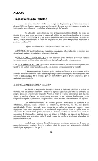 AULA 09
Psicopatologia do Trabalho
Os mais recentes estudos no campo da Ergonomia, principalmente aqueles
desenvolvidos na França, levam-nos ao conhecimento de uma nova abordagem a respeito da
inadequação entre o homem e o trabalho: a Psicopatologia do Trabalho.
Já delineada e com alguns de seus principais conceitos esboçados no início da
década de 60, teria como expoente o incansável médico do trabalho, psicanalista e professor
francês CHRISTOPHE DEJOURS, que através da publicação de diversos trabalhos, inclusive no
Brasil, alterou profundamente a visão dos responsáveis pela Saúde Ocupacional do mundo, a
partir da década de 80.
Dejours fundamenta seus estudos em três conceitos básicos:
- no SOFRIMENTO dos trabalhadores, baseado na inadequação observada entre os mesmos e as
situações vivenciadas no trabalho e, até mesmo, fora dele;
- na ORGANIZAÇÃO DO TRABALHO, ou seja, a maneira como o trabalho é dividido, seja nas
tarefas em si, seja na hierarquia e todas as formas de exploração usadas pelas empresas;
- nas ESTRATÉGIAS DE DEFESA adotadas pelos trabalhadores, justamente em função de uma
tentativa em ocultar, omitir a qualquer custo, o sofrimento obrigatoriamente vivenciado.
A Psicopatologia do Trabalho, pois, estuda o sofrimento e as formas de defesa
adotadas pelos trabalhadores, frente à uma organização de trabalho imposta pelas empresas, bem
como as conseqüências de tal situação para os trabalhadores, para a própria empresa e para a
sociedade como um todo.
A ABORDAGEM ERGONÔMICA CLÁSSICA
No início, a Ergonomia procurava estudar e reprojetar produtos e postos de
trabalho com um enfoque limitado à análise de agentes agressivos presentes no ambiente do
próprio posto, ou seu ambiente imediato. Assim, o ruído, a poluição atmosférica, com névoas,
fumos e poeiras tóxicas, as temperaturas extremas e as posturas inadequadas foram
diagnosticadas pelos ergonomistas, que passariam a tentar isolar os trabalhadores de tais agentes.
Um redimensionamento de cabines, painéis, dispositivos de controle e de
informação, acessos, saídas, sistemas de iluminação, mobiliários, etc. foi, aos poucos,
providenciado. Restava, contudo, uma indagação: ao voltar ao posto de trabalho, agora
reprojetado com bases ergonômicas, o profissional surpreendia-se com a rápida perda de
entusiasmo dos trabalhadores que ali trabalham. As posturas, os alcances, a visibilidade, os níveis
adequados de iluminação, a cadeira nova, um plano de trabalho que respeita as dimensões
antropométricas dos operários, nada é ainda capaz de produzir profundas alterações no
comportamento destes.
Verdade que o número de acidentes caiu, as constantes reclamações de dores no
corpo diminuíram, a produção de peças erradas já não é tão intensa...etc. Mesmo assim, ainda há
insatisfação. A pergunta é: Por que ?
52
 