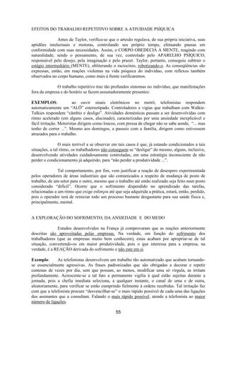 EFEITOS DO TRABALHO REPETITIVO SOBRE A ATIVIDADE PSÍQUICA
Antes de Taylor, verifica-se que o artesão regulava, de sua própria iniciativa, suas
aptidões intelectuais e motoras, controlando seu próprio tempo, efetuando pausas em
conformidade com suas necessidades. Assim, o CORPO OBEDECIA A MENTE, reagindo com
naturalidade, sendo o pensamento, de sua vez, controlado pelo APARELHO PSÍQUICO,
responsável pelo desejo, pela imaginação e pelo prazer. Taylor, portanto, conseguiu subtrair o
estágio intermediário (MENTE), obliterando o raciocínio, robotizando-o. As conseqüências são
expressas, então, em reações violentas na vida psíquica do indivíduo, com reflexos também
observados no corpo humano, como mais à frente verificaremos.
O trabalho repetitivo traz tão profundos sintomas no indivíduo, que manifestações
fora da empresa e do horário se fazem assustadoramente presentes:
EXEMPLOS: ao ouvir sinais eletrônicos no metrô, telefonistas respondem
automaticamente um “ALÔ” estereotipado. Controladores e vigias que trabalham com Walkie-
Talkies respondem “câmbio e desligo”. Atividades domésticas passam a ser desenvolvidas com
ritmo acelerado (em alguns casos, alucinado), caracterizadas por uma ansiedade inexplicável e
fácil irritação. Motoristas dirigem como loucos, com pressa de chegar não se sabe aonde, “... mas
tenho de correr ...”. Mesmo aos domingos, a passeio com a família, dirigem como estivessem
atrazados para o trabalho.
O mais terrível a se observar em tais casos é que, já estando condicionados a tais
situações, a tal ritmo, os trabalhadores não conseguem se “desligar” do mesmo, alguns, inclusive,
desenvolvendo atividades cuidadosamente controladas, em uma estratégia inconsciente de não
perder o condicionamento já adquirido, para “não perder a produtividade ...”.
Tal comportamento, por fim, vem justificar a reação de desespero experimentada
pelos operadores de áreas industriais que são comunicados a respeito de mudança de posto de
trabalho, de um setor para o outro, mesmo que o trabalho até então realizado seja feito num posto
considerado “difícil”. Ocorre que o sofrimento dispendido no aprendizado das tarefas,
relacionadas a um ritmo que exige esforços até que seja adquirida a prática, estará, então, perdido,
pois o operador terá de reiniciar todo um processo bastante desgastante para sua saúde física e,
principalmente, mental.
A EXPLORAÇÃO DO SOFRIMENTO, DA ANSIEDADE E DO MEDO
Estudos desenvolvidos na França já comprovaram que as reações anteriormente
descritas são aproveitadas pelas empresas. Na verdade, em função do sofrimento dos
trabalhadores (que as empresas muito bem conhecem), estas acabam por apropriar-se de tal
situação, convertendo-os em maior produtividade, pois o que interessa para a empresa, na
verdade, é a REAÇÃO derivada do sofrimento e não este em si.
Exemplo: As telefonistas desenvolvem um trabalho tão automatizado que acabam tornando-
se essencialmente agressivas. As frases padronizadas que são obrigadas a decorar e repetir
centenas de vezes por dia, sem que possam, ao menos, modificar uma só vírgula, as irritam
profundamente. Acrescente-se a tal fato a permanente vigília à qual estão sujeitas durante a
jornada, pois a chefia imediata seleciona, a qualquer instante, o canal de uma e de outra,
aleatoriamente, para verificar se estão cumprindo fielmente à ordens recebidas. Tal irritação faz
com que a telefonista procure “desvencilhar-se” o mais rápido possível de cada uma das ligações
dos assinantes que a consultam. Falando o mais rápido possível, atende a telefonista ao maior
número de ligações.
55
 