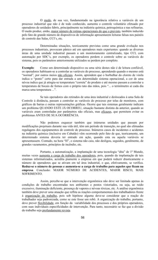 O medo, de sua vez, fundamentado na ignorância relativa a variáveis de um
processo industrial que não é de todo conhecido, aumenta o controle voluntário efetuado por
operadores de unidades fabrís, principalmente na indústria química, petroquímica e nas refinarias.
O medo produz, então, maior número de rotinas operacionais do que o previsto, também induzido
pelo fato de grande número de dispositivos de informação apresentarem leituras falsas nos painéis
de controle das Salas, CCI’s, etc.
Determinadas situações, teoricamente previstas como uma grande evolução nos
processos industriais, provocam pânico até em operadores mais experientes: quando as diversas
áreas de uma unidade industrial passam a um monitoramento centralizado, tipo CCI, com
automação por SDC’s, por exemplo, os operadores perdem o controle sobre as variáveis do
sistema, pois os parâmetros anteriormente utilizados se perdem por completo.
Exemplo: Como um determinado dispositivo ou uma série destes não é de leitura confiável,
os operadores habituam-se a controlar as variáveis do processo, aprendendo quando o mesmo está
“normal”, por outros meios não oficiais. Assim, aprendem que o borbulhar do cloreto de vinila
indica o “ponto” certo para dar entrada a um determidado sistema operacional, a cor de uma
névoa indica que já atingiu-se temperatura “correta” do produto e até mesmo passam a controlar a
temperatura de bocais de fornos com o próprio tato das mãos, pois “... o termômetro aí cada dia
marca uma temperatura ...”.
Se tais operadores são retirados de uma área industrial e deslocados à uma Sala de
Controle à distância, passam a controlar as variáveis do processo por telas de monitores, com
gráficos de barras e outras representações gráficas. Ocorre que tais sistemas geralmente indicam
um problema QUANDO ESTE JÁ OCORREU, situação bastante distinta da anterior, quando as
variáveis eram controladas por parâmetros não oficiais, mas eficazes, que permitem evitar os
problemas ANTES DE SUA OCORRÊNCIA.
Não podemos esquecer também que inúmeras unidades que passam por
modificações projetuais durante sua vida útil, têm um período de transição, no qual são efetuadas
regulagens dos equipamentos de controle de processo. Inúmeros casos de incidentes e acidentes
na indústria química (inclusive em Cubatão) vêm ocorrendo pelo fato de que, teoricamente, um
determinado sistema deveria ter entrado em ação, quando esta ou aquela variáveis se
apresentassem. Contudo, na hora “H”, o sistema não caiu, não desligou, seguidos, geralmente, de
grandes vazamentos, princípios de incêndio, etc.
Portanto, a automatização, a implantação de uma tecnologia “dita” de 1º Mundo,
muitas vezes aumenta a carga de trabalho dos operadores, pois, quando da implantação de tais
sistemas informatizados, acredita piamente a empresa em que poderá reduzir drasticamente o
número de operadores que se ativam em tal área industrial, o que, efetivamente, se verifica.
Reduz-se o número de pessoas e aumenta-se a carga de trabalho para aqueles que ficam na
empresa. Conclusão: MAIOR NÚMERO DE ACIDENTES, MAIOR RISCO, MAIS
SOFRIMENTO.
Assim, percebe-se que a intervenção ergonômica não deve ser limitada apenas às
condições de trabalho encontradas nos ambientes e postos vistoriados, ou seja, ao ruído
excessivo, iluminação deficiente, presença de vapores e névoas tóxicas, etc. A análise ergonômica
também deve prever uma atuação que reflita as reações comportamentais dos trabalhadores frente
à organização do trabalho, pois sob hipótese alguma deve-se considerar que a reação do
trabalhador seja padronizada, como se este fosse um robô. A organização do trabalho, portanto,
deve prever flexibilidade, em função da variabilidade dos processos e dos próprios operadores,
com suas individuais especificidades de intervenção. Para tanto, necessário se faz que a divisão
do trabalho seja profundamente revista.
56
 