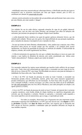 - trabalhando numa área caracterizada por sobrecarga térmica, o lubrificador percebe que torna-se
insuportável usar os protetores auriculares por mais que alguns minutos, pois os EPI’s se
constituem em câmaras de conservação de calor;
- alarmes sonoros presentes na área podem não ser percebidos pelo profissional, bem como avisos
por auto-falantes, por estar usando o “plugue”.
EXEMPLO 2:
Um soldador faz uso de solda elétrica, reparando armações de vigas de um galpão industrial.
Necessita, pois, usar um elmo com lentes filtrantes, que protegem seus olhos de radiações não
ionizantes, provenientes da operação de soldagem. Repare nestes detalhes:
- a solda desprende fumos metálicos nos quais há agentes químicos altamente tóxicos, que são
inalados pelo soldador. Mesmo que este queira, fica impossibilitado de usar proteção respiratória,
pois o tamanho da máscara é incompatível com o tamanho do elmo;
- Se usar um óculos de lentes filtrantes, abandonando o elmo, poderá usar a máscara, mas o filtro
descartável desta precisa ser trocado sempre que fica saturado, e tal condição pode ocorrer
rapidamente, em função da quantidade de poluentes no ambiente de trabalho. O almoxarifado da
empresa, contudo, não recebe regularmente tais filtros;
- A falta de treinamento de segurança faz com que e soldador desconheça os riscos aos quais está
exposto, o que implica no abandono da máscara, pois acaba considerando esta última como
“inútil e desconfortável”. Podemos culpá-lo por tomar tal atitude ?
EXEMPLO 3:
Um encanador industrial faz reparos numa tubulação que transfere ácido sulfúrico de um tanque
para outro. Toda a área está contaminada por água ácida e o encanador usa uma roupa de trevira,
além de luvas e botas de PVC cano longo. Há dificuldade em remover uma junta da tubulação e o
trabalhador faz força sobre esta. Veja os detalhes:
- A bota é de PVC em função da presença do ácido no local. Contudo, o encanador usa
ferramentas pesadas (chaves combinadas, marreta, grifo), bem como manuseia equipamentos
pesados (tubulações), que dificultam sua movimentação. Ao fazer força sobre um grifo, que está
com a manopla molhada, o mesmo escorrega e cai sobre a área dos dedos do pé do trabalhador,
que não estão protegidos para este risco (Risco Mecânico), mas estão protegidos em relação a um
agente químico (o ácido);
- A luva é de PVC em função da presença do ácido no local. Contudo, tal material não é resistente
a agentes mecânicos, como bordas afiadas de chapas metálicas ou superfícies desgastadas pela
corrosão, que são irregulares e cortantes. Durante as operações, o encanador acaba raspando a
luva numa superfície com tal característica, que se rasga, e é queimado por ácido.
Em todos os exemplos, observamos que a Ergonomia tem uma importante missão
relacionada à segurança dos trabalhadores e os EPI’s que estes devem usar: a de adaptar os EPI’s
às atividades exercidas e aos tipos de riscos envolvidos, sem esquecer que as dimensões dos
EPI’s devem ser flexíveis, podendo o trabalhador optar por tamanhos diferentes em função de
suas medidas corporais.
59
 