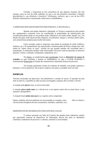 Contudo, a Ergonomia já tem consciência de que algumas situações não têm
solução, como no caso do ruído ambiente, eis que o uso dos protetores auriculares é bastante
desconfortável e sua eficiência é discutível. Verificamos, inclusive, que o uso de tais EPI’s
dificulta sobremaneira a comunicação verbal entre os trabalhadores.
A DIMENSÃO DOS EQUIPAMENTOS INDUSTRIAIS E A SEGURANÇA.
Quando uma planta industrial é planejada, os Técnicos responsáveis pelo projeto
dos equipamentos costumam levar em consideração as propriedades da matéria-prima que
circulará pela planta (pode ser um produto ácido, inflamável, em estado sólido, líquido, etc.), em
função das quais serão desenvolvidas chaparias, revestimentos, tanques e válvulas, dentre tantos,
com características próprias para receber tal insumo.
Como exemplo, pode-se mencionar uma planta de produção de ácido (sulfúrico,
fosfórico, etc.). Os equipamentos são especificados e dimensionados de forma a atingir uma vida-
média de “tantos meses ou anos”, ocasião em que grandes paradas são executadas para a
manutenção. As dimensões também estão relacionadas à diversas variáveis presentes no processo
(pressão, volume, ventilação, refrigeração, temperatura, etc.).
Por último, ou simplesmente não consideradas, ficam as dimensões do espaço de
trabalho no qual circularão e atuarão os trabalhadores, ou seja, o FATOR HUMANO é
rotineiramente desprezado em função das características meramente técnicas do processo.
Tal situação geralmente resulta em acidentes de trabalho, com perdas materiais e
humanas e visíveis prejuízos, não só para a empresa, mas para a sociedade como um todo.
EXEMPLOS:
Válvulas localizadas em pipe-racks, sem plataformas e escadas de acesso. O operador da área
sobe na tubovia, e equilibra-se sobre um piso escorregadio, enquanto abre ou fecha a válvula;
A situação pode piorar mais, se estiver chovendo;
A situação piora ainda mais se a válvula tiver o seu registro muito alto ou muito baixo, o que
aumenta o desequilíbrio;
A situação ficará ainda mais grave se o registro estiver emperrado.
Outras condições adversas poderiam ser acrescentadas ao exemplo, como abrir ou fechar a
válvula numa emergência da área (vazamentos, incêndios, explosões, etc.).
DISPOSITIVOS DE INFORMAÇÃO COM LEITURAS FALSAS
É comum encontrar nas Salas de Controle das grandes áreas industriais, painéis
que apresentam centenas de dispositivos de informação, através dos quais os operadores
controlam o andamento do processo e o alteram, conforme as necessidades.
60
 