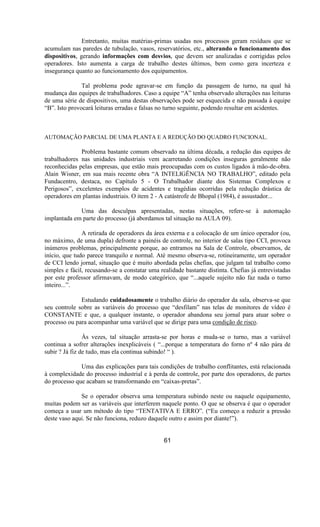 Entretanto, muitas matérias-primas usadas nos processos geram resíduos que se
acumulam nas paredes de tubulação, vasos, reservatórios, etc., alterando o funcionamento dos
dispositivos, gerando informações com desvios, que devem ser analizadas e corrigidas pelos
operadores. Isto aumenta a carga de trabalho destes últimos, bem como gera incerteza e
insegurança quanto ao funcionamento dos equipamentos.
Tal problema pode agravar-se em função da passagem de turno, na qual há
mudança das equipes de trabalhadores. Caso a equipe “A” tenha observado alterações nas leituras
de uma série de dispositivos, uma destas observações pode ser esquecida e não passada à equipe
“B”. Isto provocará leituras erradas e falsas no turno seguinte, podendo resultar em acidentes.
AUTOMAÇÃO PARCIAL DE UMA PLANTA E A REDUÇÃO DO QUADRO FUNCIONAL.
Problema bastante comum observado na última década, a redução das equipes de
trabalhadores nas unidades industriais vem acarretando condições inseguras geralmente não
reconhecidas pelas empresas, que estão mais preocupadas com os custos ligados à mão-de-obra.
Alain Wisner, em sua mais recente obra “A INTELIGÊNCIA NO TRABALHO”, editado pela
Fundacentro, destaca, no Capítulo 5 - O Trabalhador diante dos Sistemas Complexos e
Perigosos”, excelentes exemplos de acidentes e tragédias ocorridas pela redução drástica de
operadores em plantas industriais. O item 2 - A catástrofe de Bhopal (1984), é assustador...
Uma das desculpas apresentadas, nestas situações, refere-se à automação
implantada em parte do processo (já abordamos tal situação na AULA 09).
A retirada de operadores da área externa e a colocação de um único operador (ou,
no máximo, de uma dupla) defronte a painéis de controle, no interior de salas tipo CCI, provoca
inúmeros problemas, principalmente porque, ao entramos na Sala de Controle, observamos, de
início, que tudo parece tranquilo e normal. Até mesmo observa-se, rotineiramente, um operador
de CCI lendo jornal, situação que é muito abordada pelas chefias, que julgam tal trabalho como
simples e fácil, recusando-se a constatar uma realidade bastante distinta. Chefias já entrevistadas
por este professor afirmavam, de modo categórico, que “...aquele sujeito não faz nada o turno
inteiro...”.
Estudando cuidadosamente o trabalho diário do operador da sala, observa-se que
seu controle sobre as variáveis do processo que “desfilam” nas telas de monitores de vídeo é
CONSTANTE e que, a qualquer instante, o operador abandona seu jornal para atuar sobre o
processo ou para acompanhar uma variável que se dirige para uma condição de risco.
Às vezes, tal situação arrasta-se por horas e muda-se o turno, mas a variável
continua a sofrer alterações inexplicáveis ( “...porque a temperatura do forno nº 4 não pára de
subir ? Já fiz de tudo, mas ela continua subindo! “ ).
Uma das explicações para tais condições de trabalho conflitantes, está relacionada
à complexidade do processo industrial e à perda de controle, por parte dos operadores, de partes
do processo que acabam se transformando em “caixas-pretas”.
Se o operador observa uma temperatura subindo neste ou naquele equipamento,
muitas podem ser as variáveis que interferem naquele ponto. O que se observa é que o operador
começa a usar um método do tipo “TENTATIVA E ERRO”. (“Eu começo a reduzir a pressão
deste vaso aqui. Se não funciona, reduzo daquele outro e assim por diante!”).
61
 