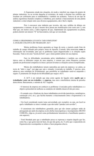 A Ergonomia estuda tais situações, de modo a interferir nas etapas de projeto de
plantas industriais, ou na revisão daquelas já existentes, de modo a eliminar tais conflitos que
resultam em sofrimento para os trabalhadores e também em acidentes. Trata-se de um tipo de
análise ergonômica bastante complexa e trabalhosa, pois analisar o funcionamento de uma planta
industrial e a inter-relação entre seus diversos equipamentos, não é fácil e rápido.
Pior é convencer uma indústria que investiu, não raro, milhões de dólares em
equipamentos e sistemas, de que o mesmo deve passar por modificações (isto custa caro !), sem
falar que, em muitos casos, a idéia enganosa de que, implantando tais equipamentos na planta,
poderia demitir um número “X” de funcionários, terá que ser reavaliada.
COMO A ERGONOMIA LEVANTA TAIS CONFLITOS?
A ANÁLISE COLETIVA DO TRABALHO -ACT
Muitos problemas foram apontados ao longe do curso, a maioria sendo fruto do
trabalho de campo efetuado pelo próprio Autor da Apostila. Contudo, falta mencionar como as
informações são levantadas, para que os problemas sejam diagnosticados e as soluções sejam
buscadas. Trata-se de uma “receita de bolo”, que o aluno poderá adotar em sua empresa.
Face às dificuldades encontradas pelos trabalhadores e também aos conflitos
típicos entre os diferentes cargos de uma empresa, é comum que certos bloqueios ocorram
quando um profissional comparece às áreas e procura levantar as situações acima exemplificadas.
Muitos dos trabalhadores temem represálias por parte da empresa e se calam, ao
invés de “abrir o jogo”, por pior que seja a situação vivenciada no trabalho. É preciso, pois,
adotar-se uma estratégia de levantamento, que possibilite ao trabalhador sentir-se amparado e
seguro. É justamente em função de tal dificuldade que surgiu a ACT.
A ACT é um método que atua como agente de ligação entre aquilo que o
trabalhador sente em seu trabalho e a empresa, mas sem a interferência interna de pressões
desta última. Basicamente, o método de ACT engloba:
- O interesse da empresa em conhecer os problemas vivenciados pelos trabalhadores e o
objetivo primordial de melhorar as condições do trabalho desenvolvido por estes;
- O contado com o Sindicato da classe trabalhadora envolvida (petroleiros, metalúrgicos,
construção civil, etc.), que facilita bastante o relacionamento entre o Ergonomista e os
trabalhadores;
- Um local considerado neutro (uma universidade, por exemplo), ou seja, um local no
qual o trabalhador se sinta à vontade e que não tenha “paredes com ouvidos”;
- O anomimato dos trabalhadores garantido, para que não sintam qualquer mêdo de
perseguição por parte da empresa ou de chefias inescrupulosas e incompetentes (MUITO
COMUM e, diga-se, já assisti cenas profundamente lamentáveis e humilhantes quanto a
este aspecto);
- Total liberdade para que o trabalhador possa se expressar a respeito daquilo que faz,
como faz, o que gosta mais de fazer, do que não gosta, etc. É certo que o especialista em
Ergonomia deve acompanhar os relatos e fazer perguntas-chaves.
62
 