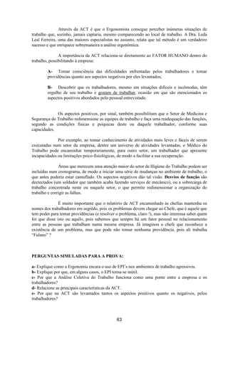 Através da ACT é que o Ergonomista consegue perceber inúmeras situações de
trabalho que, sozinho, jamais captaria, mesmo comparecendo ao local de trabalho. A Dra. Leda
Leal Ferreira, uma das maiores especialistas no assunto, relata que tal método é um verdadeiro
sucesso e que enriquece sobremaneira a análise ergonômica.
A importância da ACT relaciona-se diretamente ao FATOR HUMANO dentro do
trabalho, possibilitando à empresa:
A- Tomar consciência das dificuldades enfrentadas pelos trabalhadores e tomar
providências quanto aos aspectos negativos por eles levantados;
B- Descobrir que os trabalhadores, mesmo em situações difíceis e incômodas, têm
orgulho de seu trabalho e gostam de trabalhar, ocasião em que são mencionados os
aspectos positivos abordados pelo pessoal entrevistado.
Os aspectos positivos, por sinal, também possibilitam que o Setor de Medicina e
Segurança do Trabalho redimensione as equipes de trabalho e faça uma readequação das funções,
segundo as condições físicas e psíquicas deste ou daquele trabalhador, conforme suas
capacidades.
Por exemplo, ao tomar conhecimento de atividades mais leves e fáceis de serem
executadas num setor da empresa, dentre um universo de atividades levantadas, o Médico do
Trabalho pode encaminhar temporariamente, para outro setor, um trabalhador que apresente
incapacidades ou limitações psico-fisiológicas, de modo a facilitar a sua recuperação.
Áreas que merecem uma atenção maior do setor de Higiene do Trabalho podem ser
incluídas num cronograma, de modo a iniciar uma série de mudanças no ambiente de trabalho, o
que antes poderia estar camuflado. Os aspectos negativos dão tal visão. Desvios de função são
dectectados (um soldador que também acaba fazendo serviços de mecânico), ou a sobrecarga de
trabalho concentrada neste ou naquele setor, o que permite redimensionar a organização do
trabalho e corrigir as falhas.
É muito importante que o relatório de ACT encaminhado às chefias mantenha os
nomes dos trabalhadores em segrêdo, pois os problemas devem chegar ao Chefe, que é aquele que
tem poder para tomar providências (e resolver o problema, claro !), mas não interessa saber quem
foi que disse isto ou aquilo, pois sabemos que sempre há um fator pessoal no relacionamento
entre as pessoas que trabalham numa mesma empresa. Já imaginou o chefe que reconhece a
existência de um problema, mas que pode não tomar nenhuma providência, pois ali trabalha
“Fulano” ?
PERGUNTAS SIMULADAS PARA A PROVA:
a- Explique como a Ergonomia encara o uso de EPI’s nos ambientes de trabalho agressivos.
b- Explique por que, em alguns casos, o EPI torna-se inútil.
c- Por que a Análise Coletiva do Trabalho funciona como uma ponte entre a empresa e os
trabalhadores?
d- Relacione as principais características da ACT.
e- Por que na ACT são levantados tantos os aspectos positivos quanto os negativos, pelos
trabalhadores?
63
 
