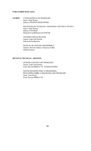 PARA SABER MAIS, LEIA:
LIVROS: A INTELIGÊNCIA NO TRABALHO
Autor: Alain Wisner
Editora: UNESP/FUNDACENTRO
POR DENTRO DO TRABALHO - ERGONOMIA: MÉTODO E TÉCNICA
Autor: Alain Wisner
Editora: FTD/Oboré
Disponível na Biblioteca da UNICEB
VOANDO COM OS PILOTOS
Autora: Leda Leal Ferreira
Editora da Fundacentro
MANUAL DE ANÁLISE ERGONÔMICA
Autores: Neri dos Santos e Francisco Fialho
Editora Genesis
REVISTAS TÉCNICAS - ARTIGOS:
ANÁLISE COLETIVA DO TRABALHO
Autora: Leda Leal Ferreira
Fonte: Revista RBSO nº 78 - FUNDACENTRO
NOVOS DESAFIOS PARA A ERGONOMIA:
REFLEXÕES SOBRE A SEGURANÇA DO TRABALHO
Autor: Tom Dwyer
Fonte: Revista RBSO nº 69
64
 
