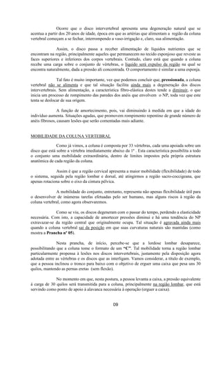 Ocorre que o disco intervertebral apresenta uma degeneração natural que se
acentua a partir dos 20 anos de idade, época em que as artérias que alimentam a região da coluna
vertebral começam a se fechar, interrompendo a vaso-irrigação e, claro, sua alimentação.
Assim, o disco passa a receber alimentação de líquidos nutrientes que se
encontram na região, principalmente aqueles que permanecem no tecido esponjoso que reveste as
faces superiores e inferiores dos corpos vertebrais. Contudo, claro está que quando a coluna
recebe uma carga sobre o conjunto de vértebras, o líquido será expulso da região na qual se
encontra naturalmente, dada a pressão ali concentrada. O comportamento é similar a uma esponja.
Tal fato é muito importante, vez que podemos concluir que, pressionada, a coluna
vertebral não se alimenta e que tal situação facilita ainda mais a degeneração dos discos
intervertebrais. Sem alimentação, a característica fibro-elástica destes tende a diminuir, o que
inicia um processo de rompimento das paredes dos anéis que envolvem o NP, toda vez que este
tenta se deslocar de sua origem.
A função de amortecimento, pois, vai diminuindo à medida em que a idade do
indivíduo aumenta. Situações agudas, que promovem rompimento repentino de grande número de
anéis fibrosos, causam lesões que serão comentadas mais adiante.
MOBILIDADE DA COLUNA VERTEBRAL
Como já vimos, a coluna é composta por 33 vértebras, cada uma apoiada sobre um
disco que está sobre a vértebra imediatamente abaixo da 1ª . Esta característica possibilita a todo
o conjunto uma mobilidade extraordinária, dentro de limites impostos pela própria estrutura
anatômica de cada região da coluna.
Assim é que a região cervical apresenta a maior mobilidade (flexibilidade) de todo
o sistema, seguida pela região lombar e dorsal, até atingirmos a região sacro-coccigeana, que
apenas rotaciona sobre o eixo da cintura pélvica.
A mobilidade do conjunto, entretanto, representa não apenas flexibilidade útil para
o desenvolver de inúmeras tarefas efetuadas pelo ser humano, mas alguns riscos à região da
coluna vertebral, como agora observaremos.
Como se viu, os discos degeneram com o passar do tempo, perdendo a elasticidade
necessária. Com isto, a capacidade de amortecer pressões diminui e há uma tendência do NP
extravazar-se da região central que originalmente ocupa. Tal situação é agravada ainda mais
quando a coluna vertebral sai da posição em que suas curvaturas naturais são mantidas (como
mostra a Prancha nº 05).
Nesta prancha, de início, percebe-se que a lordose lombar desaparece,
possibilitando que a coluna tome o formato de um “C”. Tal mobilidade torna a região lombar
particularmente propensa à lesões nos discos intervertebrais, justamente pela disposição agora
adotada entre as vértebras e os discos que as interligam. Vamos considerar, a título de exemplo,
que a pessoa inclinou o tronco para baixo com o objetivo de erguer uma caixa que pesa uns 30
quilos, mantendo as pernas eretas (sem flexão).
No momento em que, nesta postura, a pessoa levanta a caixa, a pressão equivalente
à carga de 30 quilos será transmitida para a coluna, principalmente na região lombar, que está
servindo como ponto de apoio à alavanca necessária à operação (erguer a caixa).
09
 