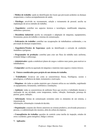 - Médico de trabalho: ajuda na identificação dos locais que provocam acidentes ou doenças
ocupacionais, e realiza acompanhamento de saúde;

- Psicólogo: envolvido no recrutamento, seleção e treinamento de pessoal; auxilia na
implantação de novos métodos de trabalho;

- Engenheiro: contribui nos aspectos técnicos e tecnológico, modificando máquinas,
ambientes e processo;

- Desenhista industrial: auxilia na concepção e adaptação de máquinas, equipamentos,
ferramentas, postos de trabalho e sistemas de comunicação;

- Enfermeiro do trabalho: contribui nas recuperações de trabalhadores acidentados, e na
prevenção de doenças ocupacionais;

- Engenheiro/Técnico de Segurança: ajuda na identificação e correção de condições
insalubres e perigosas;

- Programador de produção: contribui para criar um fluxo de trabalho mais uniforme,
evitando fadiga e sobrecarga;

- Administrador: ajuda a estabelecer planos de cargos e salários mais justos, para motivar os
trabalhadores;

- Comprador: auxilia na aquisição de máquinas e materiais mais seguros e menos tóxicos;

6. Fatores considerados para projeto de um sistema de trabalho.

- Trabalhador: levam-se em conta as características físicas, fisiológicas, sociais e
psicológicas, a influência da idade, treinamento e motivação;

- Máquinas: são todas as ajudas materiais que o homem utiliza no seu trabalho, englobando
os equipamentos, ferramentas, mobiliários e instalações;

- Ambiente: todas as características do ambiente físico que envolve o trabalhador durante a
realização de sua atividade, como temperatura, ruídos, vibração, iluminação, presença de
poeiras, gases, radiação;

- Informação: formas de comunicação existentes entre os elementos de um sistema, a
transmissão de
informações, alimentação e tomada de decisão;

- Organização: conjunto dos fatores anteriores no sistema produtivo, envolvendo processos e
pessoas, e a administração dos mesmos, além da cultura da empresa;

- Conseqüências do trabalho: questões de controle como tarefas de inspeção, estudos de
erros e acidentes, gasto energético, fadiga e estresse.

7. Aplicações

                               Professor: Edgar Martins Neto                              10
 