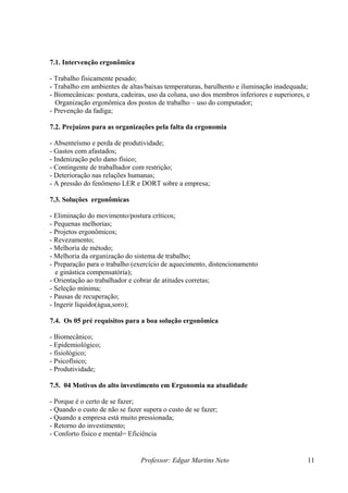 7.1. Intervenção ergonômica

- Trabalho fisicamente pesado;
- Trabalho em ambientes de altas/baixas temperaturas, barulhento e iluminação inadequada;
- Biomecânicas: postura, cadeiras, uso da coluna, uso dos membros inferiores e superiores, e
  Organização ergonômica dos postos de trabalho – uso do computador;
- Prevenção da fadiga;

7.2. Prejuízos para as organizações pela falta da ergonomia

- Absenteísmo e perda de produtividade;
- Gastos com afastados;
- Indenização pelo dano físico;
- Contingente de trabalhador com restrição;
- Deterioração nas relações humanas;
- A pressão do fenômeno LER e DORT sobre a empresa;

7.3. Soluções ergonômicas

- Eliminação do movimento/postura críticos;
- Pequenas melhorias;
- Projetos ergonômicos;
- Revezamento;
- Melhoria de método;
- Melhoria da organização do sistema de trabalho;
- Preparação para o trabalho (exercício de aquecimento, distencionamento
  e ginástica compensatória);
- Orientação ao trabalhador e cobrar de atitudes corretas;
- Seleção mínima;
- Pausas de recuperação;
- Ingerir líquido(água,soro);

7.4. Os 05 pré requisitos para a boa solução ergonômica

- Biomecânico;
- Epidemiológico;
- fisiológico;
- Psicofísico;
- Produtividade;

7.5. 04 Motivos do alto investimento em Ergonomia na atualidade

- Porque é o certo de se fazer;
- Quando o custo de não se fazer supera o custo de se fazer;
- Quando a empresa está muito pressionada;
- Retorno do investimento;
- Conforto físico e mental= Eficiência


                                Professor: Edgar Martins Neto                              11
 