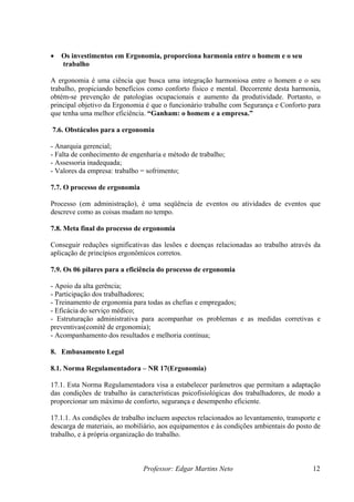 •   Os investimentos em Ergonomia, proporciona harmonia entre o homem e o seu
    trabalho

A ergonomia é uma ciência que busca uma integração harmoniosa entre o homem e o seu
trabalho, propiciando benefícios como conforto físico e mental. Decorrente desta harmonia,
obtém-se prevenção de patologias ocupacionais e aumento da produtividade. Portanto, o
principal objetivo da Ergonomia é que o funcionário trabalhe com Segurança e Conforto para
que tenha uma melhor eficiência. “Ganham: o homem e a empresa.”

7.6. Obstáculos para a ergonomia

- Anarquia gerencial;
- Falta de conhecimento de engenharia e método de trabalho;
- Assessoria inadequada;
- Valores da empresa: trabalho = sofrimento;

7.7. O processo de ergonomia

Processo (em administração), é uma seqüência de eventos ou atividades de eventos que
descreve como as coisas mudam no tempo.

7.8. Meta final do processo de ergonomia

Conseguir reduções significativas das lesões e doenças relacionadas ao trabalho através da
aplicação de princípios ergonômicos corretos.

7.9. Os 06 pilares para a eficiência do processo de ergonomia

- Apoio da alta gerência;
- Participação dos trabalhadores;
- Treinamento de ergonomia para todas as chefias e empregados;
- Eficácia do serviço médico;
- Estruturação administrativa para acompanhar os problemas e as medidas corretivas e
preventivas(comitê de ergonomia);
- Acompanhamento dos resultados e melhoria contínua;

8. Embasamento Legal

8.1. Norma Regulamentadora – NR 17(Ergonomia)

17.1. Esta Norma Regulamentadora visa a estabelecer parâmetros que permitam a adaptação
das condições de trabalho às características psicofisiológicas dos trabalhadores, de modo a
proporcionar um máximo de conforto, segurança e desempenho eficiente.

17.1.1. As condições de trabalho incluem aspectos relacionados ao levantamento, transporte e
descarga de materiais, ao mobiliário, aos equipamentos e às condições ambientais do posto de
trabalho, e à própria organização do trabalho.



                               Professor: Edgar Martins Neto                             12
 