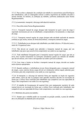 17.1.2. Para avaliar a adaptação das condições de trabalho às características psicofisiológicas
dos trabalhadores, cabe ao empregador realizar a análise ergonômica do trabalho, devendo a
mesma abordar, no mínimo, as condições de trabalho, conforme estabelecido nesta Norma
Regulamentadora.

17.2. Levantamento, transporte e descarga individual de materiais.

17.2.1. Para efeito desta Norma Regulamentadora:

17.2.1.1. Transporte manual de cargas designa todo transporte no qual o peso da carga é
suportado inteiramente por um só trabalhador, compreendendo o levantamento e a deposição
da carga.

17.2.1.2. Transporte manual regular de cargas designa toda atividade realizada de maneira
contínua ou que inclua, mesmo de forma descontínua, o transporte manual de cargas.

17.2.1.3. Trabalhador jovem designa todo trabalhador com idade inferior a 18 (dezoito) anos e
maior de 14 (quatorze) anos.

17.2.2. Não deverá ser exigido nem admitido o transporte manual de cargas, por um
trabalhador cujo peso seja suscetível de comprometer sua saúde ou sua segurança.

17.2.3. Todo trabalhador designado para o transporte manual regular de cargas, que não as
leves, deve receber treinamento ou instruções satisfatórias quanto aos métodos de trabalho
que deverá utilizar, com vistas a salvaguardar sua saúde e prevenir acidentes.

17.2.4. Com vistas a limitar ou facilitar o transporte manual de cargas, deverão ser usados
meios técnicos apropriados.

17.2.5. Quando mulheres e trabalhadores jovens forem designados para o transporte manual
de cargas, o peso máximo destas cargas deverá ser nitidamente inferior àquele admitido para
os homens, para não comprometer a sua saúde ou a sua segurança.

17.2.6. O transporte e a descarga de materiais feitos por impulsão ou tração de vagonetes
sobre trilhos, carros de mão ou qualquer outro aparelho mecânico deverão ser executados de
forma que o esforço físico realizado pelo trabalhador seja compatível com sua capacidade de
força e não comprometa a sua saúde ou a sua segurança.

17.2.7. O trabalho de levantamento de material feito com equipamento mecânico de ação
manual deverá ser executado de forma que o esforço físico realizado pelo trabalhador seja
compatível com sua capacidade de força e não comprometa a sua saúde ou a sua segurança.

17.3. Mobiliário dos postos de trabalho.

17.3.1. Sempre que o trabalho puder ser executado na posição sentada, o posto de trabalho
deve ser planejado ou adaptado para esta posição.




                                Professor: Edgar Martins Neto                               13
 
