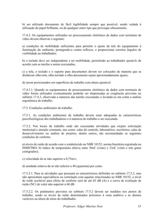 b) ser utilizado documento de fácil legibilidade sempre que possível, sendo vedada à
utilização do papel brilhante, ou de qualquer outro tipo que provoque ofuscamento.

17.4.3. Os equipamentos utilizados no processamento eletrônico de dados com terminais de
vídeo devem observar o seguinte:

a) condições de mobilidade suficientes para permitir o ajuste da tela do equipamento à
iluminação do ambiente, protegendo-a contra reflexos, e proporcionar corretos ângulos de
visibilidade ao trabalhador;

b) o teclado deve ser independente e ter mobilidade, permitindo ao trabalhador ajustá-lo de
acordo com as tarefas a serem executadas;

c) a tela, o teclado e o suporte para documentos devem ser colocados de maneira que as
distâncias olho-tela, olho-teclado e olho-documento sejam aproximadamente iguais;

d) serem posicionados em superfícies de trabalho com altura ajustável.

17.4.3.1. Quando os equipamentos de processamento eletrônico de dados com terminais de
vídeo forem utilizados eventualmente poderão ser dispensadas as exigências previstas no
subitem 17.4.3, observada a natureza das tarefas executadas e levando-se em conta a análise
ergonômica do trabalho.

17.5. Condições ambientais de trabalho.

17.5.1. As condições ambientais de trabalho devem estar adequadas às características
psicofisiológicas dos trabalhadores e à natureza do trabalho a ser executado.

17.5.2. Nos locais de trabalho onde são executadas atividades que exijam solicitação
intelectual e atenção constante, tais como: salas de controle, laboratórios, escritórios, salas de
desenvolvimento ou análise de projetos, dentre outros, são recomendadas as seguintes
condições de conforto:

a) níveis de ruído de acordo com o estabelecido na NBR 10152, norma brasileira registrada no
INMETRO; b) índice de temperatura efetiva entre 20oC (vinte) e 23oC (vinte e três graus
centígrados);

c) velocidade do ar não superior a 0,75m/s;

d) umidade relativa do ar não inferior a 40 (quarenta) por cento.

17.5.2.1. Para as atividades que possuam as características definidas no subitem 17.5.2, mas
não apresentam equivalência ou correlação com aquelas relacionadas na NBR 10152, o nível
de ruído aceitável para efeito de conforto será de até 65 dB (A) e a curva de avaliação de
ruído (NC) de valor não superior a 60 dB.

17.5.2.2. Os parâmetros previstos no subitem 17.5.2 devem ser medidos nos postos de
trabalho, sendo os níveis de ruído determinados próximos à zona auditiva e as demais
variáveis na altura do tórax do trabalhador.

                                 Professor: Edgar Martins Neto                                 15
 