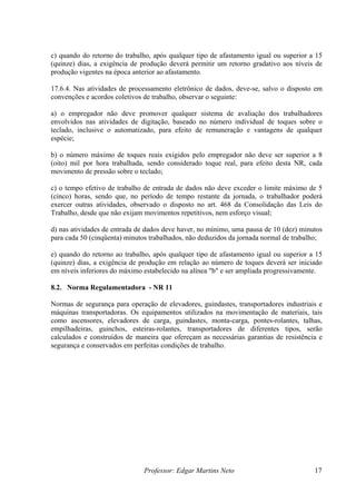 c) quando do retorno do trabalho, após qualquer tipo de afastamento igual ou superior a 15
(quinze) dias, a exigência de produção deverá permitir um retorno gradativo aos níveis de
produção vigentes na época anterior ao afastamento.

17.6.4. Nas atividades de processamento eletrônico de dados, deve-se, salvo o disposto em
convenções e acordos coletivos de trabalho, observar o seguinte:

a) o empregador não deve promover qualquer sistema de avaliação dos trabalhadores
envolvidos nas atividades de digitação, baseado no número individual de toques sobre o
teclado, inclusive o automatizado, para efeito de remuneração e vantagens de qualquer
espécie;

b) o número máximo de toques reais exigidos pelo empregador não deve ser superior a 8
(oito) mil por hora trabalhada, sendo considerado toque real, para efeito desta NR, cada
movimento de pressão sobre o teclado;

c) o tempo efetivo de trabalho de entrada de dados não deve exceder o limite máximo de 5
(cinco) horas, sendo que, no período de tempo restante da jornada, o trabalhador poderá
exercer outras atividades, observado o disposto no art. 468 da Consolidação das Leis do
Trabalho, desde que não exijam movimentos repetitivos, nem esforço visual;

d) nas atividades de entrada de dados deve haver, no mínimo, uma pausa de 10 (dez) minutos
para cada 50 (cinqüenta) minutos trabalhados, não deduzidos da jornada normal de trabalho;

e) quando do retorno ao trabalho, após qualquer tipo de afastamento igual ou superior a 15
(quinze) dias, a exigência de produção em relação ao número de toques deverá ser iniciado
em níveis inferiores do máximo estabelecido na alínea "b" e ser ampliada progressivamente.

8.2. Norma Regulamentadora - NR 11

Normas de segurança para operação de elevadores, guindastes, transportadores industriais e
máquinas transportadoras. Os equipamentos utilizados na movimentação de materiais, tais
como ascensores, elevadores de carga, guindastes, monta-carga, pontes-rolantes, talhas,
empilhadeiras, guinchos, esteiras-rolantes, transportadores de diferentes tipos, serão
calculados e construídos de maneira que ofereçam as necessárias garantias de resistência e
segurança e conservados em perfeitas condições de trabalho.




                              Professor: Edgar Martins Neto                            17
 