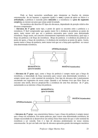 Pode se fazer raciocínio semelhante para interpretar as funções do sistema
osteomuscular do ser humano: o segmento rígido é o osso, o ponto de apoio ou fulcro é a
articulação, a potência é exercida pelos músculos e a resistência é o peso do segmento
corpóreo, ou mesmo um peso que esteja sendo levantado.
        Na mecânica são descritos 03 tipos de alavancas, dependendo da posição relativa dos
diversos componentes:
 - Alavanca de 1º grau: neste tipo, o ponto de apoio se encontra entre a potência e a
resistência. É fácil compreender que quanto maior for à distância da potência ao ponto de
apoio, tanto menor terá que ser a potência necessária para vencer uma determinada
resistência. Surge assim, um conceito extremamente importante em biomecânica, qual seja, o
braço de potência e de braço de resistência . Braço de potência é à distância da potência ao
ponto de apoio, e braço de resistência, é à distância da resistência ao ponto de apoio. Assim,
quanto maior o braço de potência, tanto menor terá que ser a força para equilibrar ou vencer
uma determinada resistência.

                                                 APOIO(articulação)




                 RESISTÊNCIA                                POTÊNCIA(músculos)
                 (peso levantado)

- Alavanca de 2º grau: aqui, como o braço de potência é sempre maior que o braço de
resistência, a intensidade da força necessária para vencer uma determinada resistência é
sempre menor que o valor nominal da resistência. Este tipo de alavanca não é praticamente
encontrado nos segmentos do nosso corpo. Quando o ser humano tiver que fazer força ao
executar uma tarefa, deve-se propiciar-lhe a existência de uma boa alavanca de 2º grau,
aumentando-se ao máximo o braço de potência.

                                    RESISTÊNCIA
                                    (peso levantado)


                                                                         POTÊNCIA(músculos)
  APOIO(articulação)




- Alavanca de 3º grau: sua característica básica, é que o braço de potência é sempre menor
que o braço de resistência. Em outras palavras, para vencer uma determinada resistência, há
sempre necessidade de se desenvolver um esforço físico bem maior do que o valor nominal da
resistência a ser vencida. Este é o tipo de alavanca predominante no nosso sistema
osteomuscular. Se por um lado este tipo de alavanca apresenta grande desvantagem mecânica

                                Professor: Edgar Martins Neto                              23
 