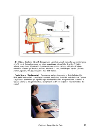 - De Olho no Conforto Visual! - Para garantir o conforto visual, mantenha seu monitor entre
45 e 70 cm de distância e regule sua altura no máximo, até sua linha de visão (Veja fig.
acima). Isto pode ser feito através de um suporte de monitor, ou pela ulilização de mesas
dinâmicas. Sempre que possível procure "descansar" a vista, olhando para objetos (quadros,
plantas, aquários, etc...) e paisagens a mais de 6 metros.

- Punho Neutro é fundamental! - Assim como a altura do monitor, a do teclado também
deve poder ser regulável. Ajuste-a até que fique no nível da altura dos seus cotovelos. Durante
a digitação é importante que o punho fique neutro (reto) como na figura acima. Mantenha o
teclado sempre na posição mais baixa e digite com os braços suspensos ou use um apoio de
punho!




                                Professor: Edgar Martins Neto                               25
 