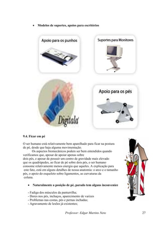 •   Modelos de suportes, apoios para escritórios




9.4. Ficar em pé

O ser humano está relativamente bem aparelhado para ficar na postura
de pé, desde que haja alguma movimentação.
        Os aspectos biomecânicos podem ser bem entendidos quando
verificamos que, apesar de apoiar apenas sobre
dois pés, e apesar de possuir um centro de gravidade mais elevado
que os quadrúpedes, ao ficar de pé sobre dois pés, o ser humano
consome relativamente menos energia que aqueles. A explicação para
 este fato, está em alguns detalhes de nossa anatomia: o arco e o tamanho dos
pés, o apoio do esqueleto sobre ligamentos, as curvaturas da
 coluna.

   •   Naturalmente a posição de pé, parado tem alguns inconvenientes:

   - Fadiga dos músculos da panturrilha;
   - Dores nos pés, inchaços, aparecimento de varizes
   - Problemas nas costas, pés e pernas inchadas;
   - Agravamento de lesões já existentes;

                                Professor: Edgar Martins Neto                   27
 