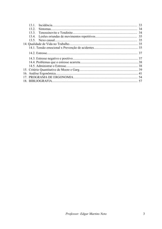 13.1. Incidência........................................................................................................ 33
    13.2. Sintomas.......................................................................................................... 34
    13.3. Tenossinovite e Tendinite............................................................................... 34
    13.4. Lesões oriundas de movimentos repetitivos................................................... 35
    13.5. Nexo causal..................................................................................................... 35
14. Qualidade de Vida no Trabalho.................................................................................... 35
    14.1. Tensão emocional x Prevenção de acidentes...................................................... 35
      14.2. Estresse............................................................................................................... 37
      14.3. Estresse negativo e positivo................................................................................ 37
      14.4. Problemas que o estresse acarreta....................................................................... 38
      14.5. Administrar o Estresse........................................................................................ 38
15.   Critério Quantitativo de Moore e Garg........................................................................ 39
16.   Análise Ergonômica..................................................................................................... 41
17.   PROGRAMA DE ERGONOMIA............................................................................... 54
18.   BIBLIOGRAFIA......................................................................................................... 57




                                               Professor: Edgar Martins Neto                                                             3
 